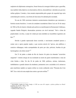 seqüestros de diplomatas estrangeiros, foram formas de conseguir dinheiro para a guerrilha,

mas também tinha objetivos revolucionários efetivos, desestabilizar e derrubar um governo

militar golpista. Contudo, a luta armada empreendida pelos grupos de esquerda logo seria

controlada pelo exército, a sua forma de luta nunca foi adotada pela sociedade.

          No ano de 1968 ocorreram inúmeros acontecimentos dramáticos que marcaram a

história recente brasileira. A morte do estudante secundarista Edson Luís em 28 de março

de 1968 no Rio de Janeiro, baleado pela polícia na manifestação do Restaurante Calabouço,

segundo Sandra Pelegrini, desencadeou protestos em nível nacional. “Sob o clima de

perplexidade e revolta, o corpo foi velado por uma multidão na Assembléia Legislativa do

Rio”.44

          Devido à grande repercussão desse ocorrido, o movimento estudantil passou a

contar com o apoio popular amplo, o que ocorreu através de “greves, atos públicos e

comícios relâmpagos, todos acompanhados de perto por cães, policiais, bombas de gás

lacrimogêneo e de efeito moral”.45

          Em 21 de junho a cidade do Rio de Janeiro foi palco da chamada “sexta-feira

sangrenta”: violento choque de rua resultando na morte de quatro manifestantes e mais de

vinte feridos a bala. No dia 26 de junho de 1968, políticos, artistas, intelectuais,

trabalhadores e grande número de estudantes, juntamente com a sociedade civil, uniram-se

para manifestar repúdio ao regime militar no evento conhecido como “Passeata dos Cem

Mil”. Era o início de uma ampla luta contra o governo militar. 46




44
   PELEGRINI, Sandra de Cássia Araújo. A UNE nos anos 60: utopias e prática políticas no Brasil.
Londrina: Ed. da UEL, 1997, p. 158.
45
   PELEGRINI. Idem. p. 159.
46
   NAPOLITANO. Idem. p. 31.

                                              36
 