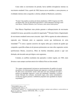 Como todos os movimentos do período, havia também divergências internas no

movimento estudantil. Este, a partir de 1968, buscou novos caminhos e, nesse processo, as

rivalidades internas entre a esquerda e a direita, sediada no Mackenzie, aumentou.



        “No dia 12 de outubro se realizou de forma clandestina o XXX Congresso da UNE,
        em Ibiúna (SP). Este foi descoberto pela polícia e várias lideranças nacionais como
        José Dirceu, Vladimir Palmeira, Luís Travassos, entre outros foram presos.47


        Para Marcos Napolitano estas prisões geraram o enfraquecimento do movimento

estudantil de massa, que perdeu seu poder de organização.48 Daí para frente a fragmentação

do movimento estudantil entrou num crescente. Após 1969 os agentes da ordem adotaram a

repressão sem “distinção entre os segmentos sociais que desfrutavam de certa

imunidade”.49 E como o aparato coercitivo do regime sabia que a maioria do quadro que

compunha a guerrilha urbana era de pessoas pertencentes aos mais altos segmentos sociais

(profissionais liberais, executivos, filhos de famílias abastadas), passam a agir sem

distinção, não havendo mais privilégios a tais segmentos.

        Contudo, os conflitos resultantes das oposições à ordem vigente, em 1968, eram

diversos e nem sempre ocorriam através da violência física ou luta armada:



        “No campo comportamental iniciaram-se questionamentos de padrões de moral,
        de política e de relacionamento humano que negavam o exercício da autoridade.
        Os ditos novos movimentos sociais cada qual com suas estratégias de ação e
        política de identidade negavam o status quo dominante: feminismo, revolução
        sexual, liberação dos costumes, movimento negro, entre outros estimularam a
        revisão das relações pessoais e trabalhistas propondo mais igualdade de relações
        na produção”.50




47
   PELEGRINI. Idem. p. 167.
48
   NAPOLITANO. Idem, p. 33.
49
   PELEGRINI, Sandra C. A. A institucionalização da violência: embates entre militares e universitários no
Brasil. In: Cultura e cidadania: ANPUH-PR, 1996, v. 1, p. 207.
50
   PELEGRINI. Idem.

                                                   37
 