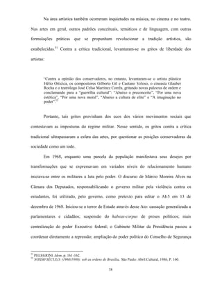 Na área artística também ocorreram inquietudes na música, no cinema e no teatro.

Nas artes em geral, outros padrões conceituais, temáticos e de linguagem, com outras

formulações práticas que se propunham revolucionar a tradição artística, são

estabelecidas.51 Contra a crítica tradicional, levantaram-se os gritos de liberdade dos

artistas:



           “Contra a opinião dos conservadores, no entanto, levantaram-se o artista plástico
           Hélio Oiticica, os compositores Gilberto Gil e Caetano Veloso, o cineasta Glauber
           Rocha e o teatrólogo José Celso Martinez Corrêa, gritando novas palavras de ordem e
           conclamando para a “guerrilha cultural”: “Abaixo o preconceito”, “Por uma nova
           estética”, “Por uma nova moral”, “Abaixo a cultura de elite” e “A imaginação no
           poder”.52


           Portanto, tais gritos provinham dos ecos dos vários movimentos sociais que

contestavam as imposturas do regime militar. Nesse sentido, os gritos contra a crítica

tradicional ultrapassaram a esfera das artes, por questionar as posições conservadoras da

sociedade como um todo.

           Em 1968, enquanto uma parcela da população manifestava seus desejos por

transformações que se expressavam em variados níveis do relacionamento humano

iniciava-se entre os militares a luta pelo poder. O discurso de Márcio Moreira Alves na

Câmara dos Deputados, responsabilizando o governo militar pela violência contra os

estudantes, foi utilizado, pelo governo, como pretexto para editar o AI-5 em 13 de

dezembro de 1968. Iniciou-se o terror de Estado através desse Ato: cassação generalizada a

parlamentares e cidadãos; suspensão do habeas-corpus de presos políticos; mais

centralização do poder Executivo federal; o Gabinete Militar da Presidência passou a

coordenar diretamente a repressão; ampliação do poder político do Conselho de Segurança


51
     PELEGRINI. Idem, p. 161-162.
52
     NOSSO SÉCULO. (1960/1980): sob as ordens de Brasília. São Paulo: Abril Cultural, 1986, P. 160.

                                                     38
 