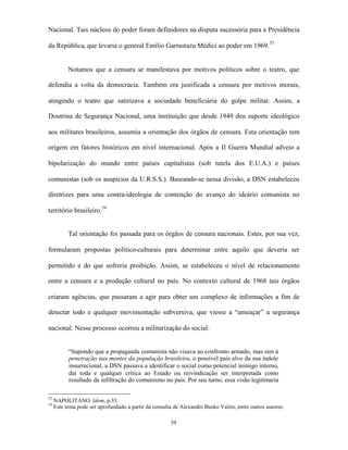 Nacional. Tais núcleos do poder foram definidores na disputa sucessória para a Presidência

da República, que levaria o general Emílio Garrastazu Médici ao poder em 1969. 53


           Notamos que a censura se manifestava por motivos políticos sobre o teatro, que

defendia a volta da democracia. Também era justificada a censura por motivos morais,

atingindo o teatro que satirizava a sociedade beneficiária do golpe militar. Assim, a

Doutrina de Segurança Nacional, uma instituição que desde 1949 deu suporte ideológico

aos militares brasileiros, assumiu a orientação dos órgãos de censura. Esta orientação tem

origem em fatores históricos em nível internacional. Após a II Guerra Mundial adveio a

bipolarização do mundo entre países capitalistas (sob tutela dos E.U.A.) e países

comunistas (sob os auspícios da U.R.S.S.). Baseando-se nessa divisão, a DSN estabeleceu

diretrizes para uma contra-ideologia de contenção do avanço do ideário comunista no

território brasileiro.54


           Tal orientação foi passada para os órgãos de censura nacionais. Estes, por sua vez,

formularam propostas político-culturais para determinar entre aquilo que deveria ser

permitido e do que sofreria proibição. Assim, se estabeleceu o nível de relacionamento

entre a censura e a produção cultural no país. No contexto cultural de 1968 tais órgãos

criaram agências, que passaram a agir para obter um complexo de informações a fim de

detectar todo e qualquer movimentação subversiva, que viesse a “ameaçar” a segurança

nacional. Nesse processo ocorreu a militarização do social:


           “Supondo que a propaganda comunista não visava ao confronto armado, mas sim à
           penetração nas mentes da população brasileira, o possível país alvo da sua índole
           insurrecional, a DSN passava a identificar o social como potencial inimigo interno,
           daí toda e qualquer crítica ao Estado ou reivindicação ser interpretada como
           resultado da infiltração do comunismo no país. Por seu turno, essa visão legitimaria

53
     NAPOLITANO. Idem, p.33.
54
     Este tema pode ser aprofundado a partir da consulta de Alexandre Busko Valim, entre outros autores.

                                                       39
 