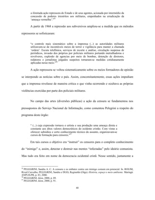 a ilimitada ação repressora do Estado e de seus agentes, acionada por intermédio da
        concessão de poderes irrestritos aos militares, empenhados na erradicação da
        ‘ameaça vermelha’.”55

        A partir de 1968 a repressão aos subversivos ampliou-se a medida que os métodos

repressores se sofisticaram:


        “o controle mais sistemático sobre a imprensa (...) as autoridades militares
        utilizavam-se de incontáveis meios de terror e vigilância para manter a chamada
        ‘ordem’. Escuta telefônica, serviços de recorte e análise, circulação suspensa de
        periódicos, invasão dos próprios por policiais militares portando metralhadoras e
        revolveres, explosão de agencias por meio de bombas, detenção de diretores,
        redatores e jornalistas julgados suspeitos tornaram-se medidas cotidianamente
        aplicadas nesse meio.”56

        A ação repressora se voltou sistematicamente sobre os meios formadores de opinião

se interpondo as notícias sobre o país. Assim, concomitantemente, essas ações impediam

que a imprensa revelasse de maneira crítica o que vinha ocorrendo e ocultava as próprias

violências exercidas por parte dos policiais militares.


        No campo das artes (diversões públicas) a ação da censura se fundamentou nos

pressupostos do Serviço Nacional de Informação, como comentou Pelegrini a respeito do

programa deste órgão:


        “ (...) cuja expressão tornava o artista e sua produção uma ameaça direta e
        constante aos ditos valores democráticos do ocidente cristão. Com vistas a
        oferecer subsídios e certo conhecimento técnico do assunto, organizavam-se
        cursos de formação para censores.”57

        Em tais cursos o objetivo era “instruir” os censores para o completo conhecimento

do “inimigo” e, assim, detectar e destruir nas mentes “infectadas” pelo ideário comunista.

Mas tudo era feito em nome da democracia ocidental cristã. Nesse sentido, juntamente a



55
   PELEGRINI, Sandra A. C. A censura e os embates contra um inimigo comum em potencial. In. ROLIM,
Rivail Carvalho, PELEGRINI, Sandra e DIAS, Reginaldo (Orgs). História, espaço e meio ambiente. Maringá:
ANPUH-PR, p. 83, 2000.
56
   PELEGRINI. Idem, 2000, p. 89.
57
   PELEGRINI. Idem, 2000, p. 91.

                                                  40
 
