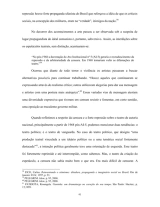 repressão houve forte propaganda ufanista do Brasil que reforçava a idéia de que os críticos

sociais, na concepção dos militares, eram na “verdade”, inimigos da nação.58


       No decorrer dos acontecimentos a arte passou a ser observada sob a suspeita de

lugar propagandista do ideal comunista e, portanto, subversivo. Assim, as interdições sobre

os espetáculos teatrais, sem distinção, acentuaram-se:


        “No pós-1968 a decretação do Ato Institucional nº 5 (AI-5) geraria o recrudescimento da
        repressão e da arbitrariedade da censura. Em 1968 tomariam vulto as difamações do
        teatro.”59

       Ocorreu que diante de todo terror e violência os artistas passaram a buscar

alternativas possíveis para continuar trabalhando. “Houve aqueles que continuaram se

expressando através do realismo crítico; outros utilizavam alegorias para dar sua mensagem

e artistas com uma postura mais anárquica”.60 Essas variadas vias de mensagem atestam

uma diversidade expressiva que tiveram em comum resistir e fomentar, em certo sentido,

uma oposição ao truculento governo militar.


       Quando refletimos a respeito da censura e a forte repressão sobre o teatro de autoria

nacional, principalmente a partir de 1968 pós-AI-5, podemos mencionar duas tendências: o

teatro político; e o teatro de vanguarda. No caso do teatro político, que designa “uma

produção teatral vinculada a um ideário político ou a uma temática social fortemente

destacada”61, a intenção política geralmente teve uma orientação de esquerda. Esse teatro

foi fortemente reprimido e até interrompido, como sabemos. Mas, o teatro da criação do

espetáculo, a censura não sabia muito bem o que era. Era mais difícil de censurar. A


58
   FICO, Carlos. Reinventando o otimismo: ditadura, propaganda e imaginário social no Brasil. Rio de
Janeiro: FGV, 1997, p. 23.
59
   PELEGRINI. Idem. p. 95, 2000.
60
   PELEGRINI. Idem. p. 95, 2000.
61
   PATRIOTA, Rosangela. Vianinha: um dramaturgo no coração do seu tempo. São Paulo: Hucitec, p.
15,1999.

                                                41
 