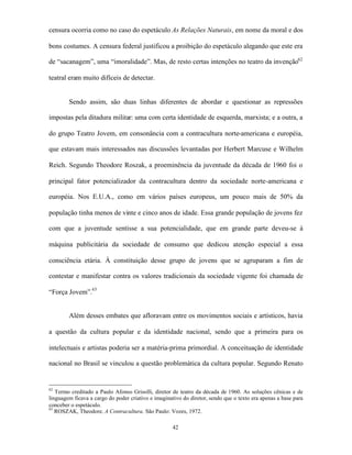 censura ocorria como no caso do espetáculo As Relações Naturais, em nome da moral e dos

bons costumes. A censura federal justificou a proibição do espetáculo alegando que este era

de “sacanagem”, uma “imoralidade”. Mas, de resto certas intenções no teatro da invenção62

teatral eram muito difíceis de detectar.


        Sendo assim, são duas linhas diferentes de abordar e questionar as repressões

impostas pela ditadura militar: uma com certa identidade de esquerda, marxista; e a outra, a

do grupo Teatro Jovem, em consonância com a contracultura norte-americana e européia,

que estavam mais interessados nas discussões levantadas por Herbert Marcuse e Wilhelm

Reich. Segundo Theodore Roszak, a proeminência da juventude da década de 1960 foi o

principal fator potencializador da contracultura dentro da sociedade norte-americana e

européia. Nos E.U.A., como em vários países europeus, um pouco mais de 50% da

população tinha menos de vinte e cinco anos de idade. Essa grande população de jovens fez

com que a juventude sentisse a sua potencialidade, que em grande parte deveu-se à

máquina publicitária da sociedade de consumo que dedicou atenção especial a essa

consciência etária. À constituição desse grupo de jovens que se agruparam a fim de

contestar e manifestar contra os valores tradicionais da sociedade vigente foi chamada de

“Força Jovem”.63


        Além desses embates que afloravam entre os movimentos sociais e artísticos, havia

a questão da cultura popular e da identidade nacional, sendo que a primeira para os

intelectuais e artistas poderia ser a matéria-prima primordial. A conceituação de identidade

nacional no Brasil se vinculou a questão problemática da cultura popular. Segundo Renato


62
   Termo creditado a Paulo Afonso Grisolli, diretor de teatro da década de 1960. As soluções cênicas e de
linguagem ficava a cargo do poder criativo e imaginativo do diretor, sendo que o texto era apenas a base para
conceber o espetáculo.
63
   ROSZAK, Theodore. A Contracultura. São Paulo: Vozes, 1972.

                                                     42
 