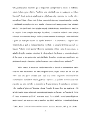 Ortiz, os intelectuais brasileiros que se propuseram a compreender as crises e os problemas

sociais tinham como objetivo “elaborar uma identidade que se adequasse ao Estado

Nacional”. Sendo assim, a relação que se estabeleceu entre o nacional e o popular esteve

centrado no Estado e fazem parte de duas ordens de fenômenos: enquanto a cultura popular

é considerada heterogênea e o saber popular existe na memória das pessoas. Essa “memória

coletiva” está na vivência entre grupos restritos e são referentes à manifestações artísticas

(o congado é um exemplo desse tipo de cultura). A memória nacional é uma criação

histórica, universalista e abrange toda a sociedade na forma de ideologia. Esta é constituída

a partir da mediação racional de agentes históricos – os intelectuais – segundo uma

interpretação, a qual, o particular (cultura popular) e o universal (cultura nacional) são

ligados. Portanto, ocorre que na vida social a dimensão política é uma de suas partes e as

relações de poder penetram o domínio da esfera cultural. Geralmente os grupos dominantes

da burguesia se apropriam das particularidades da cultura popular para estabelecer um

projeto mais amplo – da cultura nacional e os quer como valores de uma sociedade. 64


           Nesse sentido, a busca dos valores brasileiros na década de 1960 também esteve

cada vez mais em evidência nas artes: um povo festivo, alegre, criativo por um lado; por

outro lado um povo vivendo com tudo isso numa conjuntura subdesenvolvida:

analfabetismo, mortalidade infantil, pobreza e opressão. As questões nacionais estiveram

presentes nas artes em todos os momentos e, de uma forma ou de outra buscou respeitar o

valor peculiar e “pitoresco” de nossa cultura. Contudo, devemos dizer que a partir de 1968

tal valorização passou a interagir com os acontecimentos na Europa e na América do Norte.

O “novo pensamento político”, uma nova utopia de sociedade, o movimento hippie ou

contracultural, ora somavam, ora se opunham aos ideais socialistas e marxista-leninistas.


64
     ORTIZ, Renato. Cultura brasileira e identidade nacional. São Paulo: Brasiliense, 1994. pp. 138-139-142.

                                                       43
 