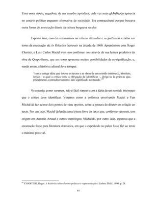 Uma nova utopia, negadora, de um mundo capitalista, cada vez mais globalizado aparecia

no cenário político enquanto alternativa de sociedade. Era contracultural porque buscava

outra forma de associação diante da cultura burguesa secular.


           Exposto isso, convém retomarmos as críticas efetuadas e as polêmicas criadas em

torno da encenação de As Relações Naturais na década de 1960. Aprendemos com Roger

Chartier, e Luiz Carlos Maciel vem nos confirmar isso através de sua leitura produtiva da

obra de Qorpo-Santo, que um texto apresenta muitas possibilidades de re-significação; e,

sendo assim, a história cultural deve romper:

             “com a antiga idéia que dotava os textos e as obras de um sentido intrínseco, absoluto,
             único – o qual a crítica tinha a obrigação de identificar –, dirige-se às práticas que,
             pluralmente, contraditoriamente, dão significado ao mundo.”65


           No entanto, como veremos, não é fácil romper com a idéia de um sentido intrínseco

que o crítico deve identificar. Veremos como a polêmica envolvendo Maciel e Yan

Michalski fez acirrar dois pontos de vista opostos, sobre a postura do diretor em relação ao

texto. Por um lado, Maciel defendia uma leitura livre do texto que, conforme veremos, tem

origem em Antonin Artaud e outros teatrólogos; Michalski, por outro lado, esperava que a

encenação fosse pura literatura dramática, em que o espetáculo no palco fosse fiel ao texto

o máximo possível.




65
     CHARTIER, Roger. A história cultural entre práticas e representações. Lisboa: Difel, 1990, p. 28.

                                                       44
 