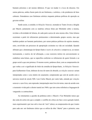 bastante próximos e até mesmo idênticos. O que vai mudar é o locus do discurso. Em

outras palavras, ambos fazem parte de um fenômeno, o artístico, e são produtores de bens

culturais. Entendemos esse fenômeno artístico enquanto práticas políticas de oposição ao

governo militar.

       Sendo assim, a comédia As Relações Naturais, montada no Teatro Jovem e dirigida

por Maciel, juntamente com as matérias críticas feitas por Michalski sobre a mesma,

revelam a diversidade de leituras, de cada parte acerca de uma mesma obra. Estas leituras

ocorreram a partir de referenciais pertencentes a determinados grupos sociais, mas que

também podem ser bastante particulares, por serem práticas políticas de sujeitos atuantes;

estes, envolvidos em processos de apropriação existentes na vida em sociedade. Quando

afirmam que a dramaturgia de Qorpo-Santo é teatro do absurdo e comprova-se, ao menos

teoricamente, o motivo de tal afirmação, a esse exercício teórico de convencimento se

estabelece uma leitura, que se especifica conforme os referenciais de quem formula e ao

grupo social a que este pertence. O mesmo ocorre, podemos dizer, com as compreensões do

que venha a ser o significado do título da comédia de Qorpo-Santo, As Relações Naturais:

para Guilhermino César, defensor da tese do teatro do absurdo, as relações naturais seriam

interpretadas como o sexo dentro do casamento; compreensão que está de acordo com o

universo moral do século XIX. Luiz Carlos Maciel, por outro lado, entende por relações

naturais o sexo livre, sem repressão; interpretação mais livre do termo, mais de acordo com

o momento vivido pelo o diretor teatral em 1968 e que tem como referência a linguagem de

vanguarda e a contracultura.

       Ao retomarmos a questão da polêmica entre o Maciel e Yan Michalski temos que

dar conta de certos nós que a compõe: o conflito do crítico em face a nova geração teatral,

mais experimental e por isso sob o risco do “erro” cênico; as compreensões do que é teatro

para cada um: um fenômeno cênico que se utiliza da obra “aberta” para o primeiro; uma

                                            46
 