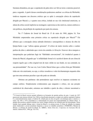 literatura dramática, em que o espetáculo de palco deve ser fiel ao texto o máximo possível,

para o segundo. A partir dessas considerações poderemos analisar: as críticas de Michalski,

tendo-as enquanto um discurso estético que se opõe à concepção cênica do espetáculo

dirigido por Maciel; e, o quanto essa crítica, isolada no seu viés intelectual esteticista, se

afasta da crítica social implícita na montagem e aproxima-se dos motivos, menos estéticos e

sim políticos, da proibição do espetáculo por parte da censura.

        No 1º Caderno do Jornal do Brasil de 15 de maio de 1968, página 16, Yan

Michalski empreendeu uma primeira critica ao espetáculo dirigido por Maciel.66 Ele

afirmou que a concepção cênica adotada diminuía e amesquinhava o alcance da obra de

Qorpo-Santo e que “sobrou apenas grossura”. O crítico de teatro insistiu sobre o caráter

poético da obra e, admitindo que o texto da comédia As Relações Naturais dava margens a

interpretações que poderiam fugir da “fidelidade convencional”, foi irredutível quanto à

leitura de Maciel, alegando que “a infidelidade formal só é aceitável dentro de um clima de

respeito àquilo que a obra original tem de mais válido no seu fundo, no seu conteúdo, na

sua personalidade”. Por sua vez, Luiz Carlos Maciel disse que a crítica feita por Michalski

tinha um viés estetizante, ou seja, o crítico ressaltava o valor da dramaturgia enquanto obra

que tem uma estrutura peculiar e que não pode ser alterada.

        Abrimos um parêntese: não pretendemos aqui resolver os impasses existentes no

campo estético. Simplesmente evidenciamos que enquanto o crítico, em sua posição

confortável de observador, estrutura seu trabalho a partir da obra; o diretor encontrará a


66
   O Jornal do Brasil exerceu grande influência na formação da opinião política do país. A partir de 1957
passou por uma intensa reforma. Em 1960 os classificados passaram a compor um caderno separado (Caderno
C), concomitantemente surgiu o Caderno B, voltado para as artes em geral, com destaque para o cinema e o
teatro. De 1961 a 1973 consolidou-se a reformulação do jornal sob responsabilidade de Alberto Dines. A
grande efervescência cultural existente nos vários campos artísticos foi estímulo para tal reformulação. Nesse
sentido, havia grande diálogo entre o Jornal do Brasil e os artistas jovens. O clima de trabalho na redação
atraiu intelectuais e jovens jornalistas dispostos a inovar no trabalho jornalístico. (FERREIRA, Marieta de
Moraes. A reforma do Jornal do Brasil. In. ABREU, Alzira Alves de. A imprensa em transição. Rio de
Janeiro: Editora FGV, 1996, pp. 152-155).

                                                     47
 