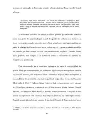 estrutura da encenação na busca das soluções cênicas criativas. Nesse sentido Maciel

afirmou:



           “Mas havia uma reação intelectual... Eu estava me lembrando o negócio do Yan
           Michalski, que era uma coisa assim... era uma reação esteticista, que o que chocava as
           senhoras era essa liberdade em matéria de sexo e para o Yan Michalski era o mau
           gosto, a objeção estética dos intelectuais, da praça, era que tudo aquilo era de muito
           mau gosto.”67


       A infidelidade descabida da concepção cênica apontada por Michalski, traduzida

como mau-gosto, foi aproximada por Maciel da opinião das senhoras dos militares. A

nosso ver, essa aproximação tem raízes na revolução sexual como suporte para a crítica, no

palco, às relações familiares vigentes. A arte, muitas vezes, é expressa através de uma idéia

ou conceito que busca atingir ou criar certo estranhamento na platéia. Portanto, dentro

dessa proposta, nem sempre a via expressiva estética é satisfatória ou coerente ao

imaginário de quem assiste.


       Uma outra questão que é importante, tratando-se de teatro, é a receptividade da

platéia. Ainda que o nosso trabalho não tenha como objetivo estudar a recepção da comédia

As Relações Naturais junto ao público, temos a informação de que a platéia acompanhou a

censura federal dessa comédia. Uma matéria publicada no periódico Correio da Manhã de

02 de junho de 1968, 1º Caderno, página 13, com o título Artistas repelem cortes na peça

de Qorpo-Santo, atesta que os atores da peça (Célia Azevedo, Carlos Guimas, Dinorah

Brillanti, Joel Barcelos, Maria Gladys e Selma Caronezzi) tomaram “a decisão de não

assinar o compromisso com a Censura de acolher os cortes que fez e não improvisarem”.

Segundo a matéria jornalística, o produtor do espetáculo Ginaldo de Souza assinou o termo


67
  MACIEL, Luiz Carlos. Entrevista concedida a Giuliano Maranho em 17 de junho de 2006. Duração
1h20min.

                                                 48
 