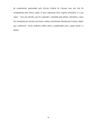 de compromisso apresentado pelo Serviço Federal de Censura, mas este não foi

acompanhado pelo elenco citado. O mais importante desse registro jornalístico é o que

segue: “com essa decisão, que foi explicada e entendida pela platéia, anteontem, a peça

fica interditada por iniciativa do elenco, embora oficialmente liberada pela Censura, depois

que a deformou”. Assim, podemos refletir sobre a cumplicidade entre o grupo teatral e a

platéia.




                                            49
 