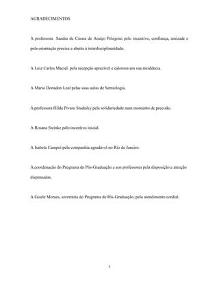 AGRADECIMENTOS



À professora Sandra de Cássia de Araújo Pelegrini pelo incentivo, confiança, amizade e

pela orientação precisa e aberta à interdisciplinaridade.



A Luiz Carlos Maciel pela recepção aprazível e calorosa em sua residência.



A Mario Donadon Leal pelas suas aulas de Semiologia.



À professora Hilda Pívaro Stadniky pela solidariedade num momento de precisão.



A Rosana Steinke pelo incentivo inicial.



A Isabela Campoi pela companhia agradável no Rio de Janeiro.



À coordenação do Programa de Pós-Graduação e aos professores pela disposição e atenção

dispensadas.



A Gisele Moraes, secretária do Programa de Pós-Graduação, pelo atendimento cordial.




                                               5
 