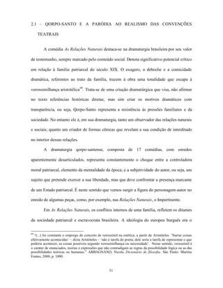 2.1 – QORPO-SANTO E A PARÓDIA AO REALISMO DAS CONVENÇÕES

     TEATRAIS


        A comédia As Relações Naturais destaca-se na dramaturgia brasileira por seu valor

de testemunho, sempre marcado pelo conteúdo social. Denota significativo potencial crítico

em relação à família patriarcal do século XIX. O exagero, o deboche e a comicidade

dramática, referentes ao trato da família, trazem à obra uma tonalidade que escapa à

verossimilhança aristotélica 68. Trata-se de uma criação dramatúrgica que visa, não afirmar

no texto referências históricas diretas; mas sim criar os motivos dramáticos com

transparência, ou seja, Qorpo-Santo representa a resistência às pressões familiares e da

sociedade. No entanto ele é, em sua dramaturgia, tanto um observador das relações naturais

e sociais; quanto um criador de formas cênicas que revelam a sua condição de interditado

no interior dessas relações.

        A dramaturgia qorpo-santense, composta de 17 comédias, com enredos

aparentemente desarticulados, representa constantemente o choque entre a controladora

moral patriarcal, elemento da mentalidade da época; e a subjetividade do autor, ou seja, um

sujeito que pretende exercer a sua liberdade, mas que deve confrontar a presença marcante

de um Estado patriarcal. É neste sentido que vemos surgir a figura do personagem-autor no

enredo de algumas peças, como, por exemplo, nas Relações Naturais, o Impertinente.

        Em As Relações Naturais, os conflitos internos de uma família, refletem os ditames

da sociedade patriarcal e escravocrata brasileira. A ideologia do europeu burguês era o


68
  “(...) foi constante o emprego do conceito de verossímil na estética, a partir de Aristóteles. ‘Narrar coisas
efetivamente acontecidas’ – dizia Aristóteles – ‘não é tarefa do poeta; dele seria a tarefa de representar o que
poderia acontecer, as coisas possíveis segundo verossimilhança ou necessidade’. Nesse sentido, verossímil é
o caráter de enunciados, teorias e expressões que não contradigam as regras da possibilidade lógica ou as das
possibilidades teóricas ou humanas.” ABBAGNANO, Nicola. Dicionário de filosofia. São Paulo: Martins
Fontes, 2000, p. 1000.


                                                      51
 