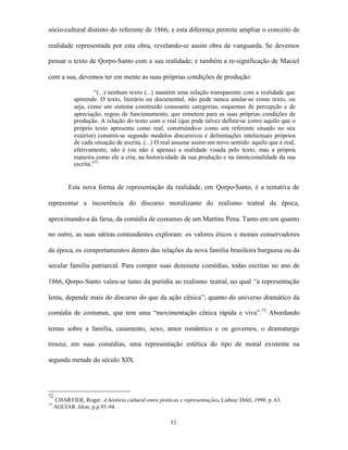 sócio-cultural distinto do referente de 1866; e esta diferença permite ampliar o conceito de

realidade representada por esta obra, revelando-se assim obra de vanguarda. Se devemos

pensar o texto de Qorpo-Santo com a sua realidade; e também a re-significação de Maciel

com a sua, devemos ter em mente as suas próprias condições de produção:

                      “(...) nenhum texto (...) mantém uma relação transparente com a realidade que
             apreende. O texto, literário ou documental, não pode nunca anular-se como texto, ou
             seja, como um sistema construído consoante categorias, esquemas de percepção e de
             apreciação, regras de funcionamento, que remetem para as suas próprias condições de
             produção. A relação do texto com o real (que pode talvez definir-se como aquilo que o
             próprio texto apresenta como real, construindo-o como um referente situado no seu
             exterior) constrói-se segundo modelos discursivos e delimitações intelectuais próprios
             de cada situação de escrita. (...) O real assume assim um novo sentido: aquilo que é real,
             efetivamente, não é (ou não é apenas) a realidade visada pelo texto, mas a própria
             maneira como ele a cria, na historicidade da sua produção e na intencionalidade da sua
             escrita.”72


           Esta nova forma de representação da realidade, em Qorpo-Santo, é a tentativa de

representar a incoerência do discurso moralizante do realismo teatral da época,

aproximando-a da farsa, da comédia de costumes de um Martins Pena. Tanto em um quanto

no outro, as suas sátiras contundentes exploram: os valores éticos e morais conservadores

da época, os comportamentos dentro das relações da nova família brasileira burguesa ou da

secular família patriarcal. Para compor suas dezessete comédias, todas escritas no ano de

1866, Qorpo-Santo valeu-se tanto da paródia ao realismo teatral, no qual “a representação

lenta, depende mais do discurso do que da ação cênica”; quanto do universo dramático da

comédia de costumes, que tem uma “movimentação cênica rápida e viva”.73 Abordando

temas sobre a família, casamento, sexo, amor romântico e os governos, o dramaturgo

trouxe, em suas comédias, uma representação estética do tipo de moral existente na

segunda metade do século XIX.




72
     CHARTIER, Roger. A história cultural entre práticas e representações. Lisboa: Difel, 1990, p. 63.
73
     AGUIAR. Idem, p.p.93-94.

                                                      53
 