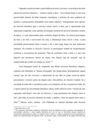 Segundo a teoria do teatro e pela dialética do texto e da cena, a convivência dos dois

opostos do universo dramático – realismo teatral e farsa – levou Qorpo-Santo a criar uma

narratividade distante da linha temporal cronológica; e próxima de uma seqüência de

quadros e acontecimentos distendidos num tempo subjetivo. Transportando estes opostos

do universo dramático para o universo moral, temos: o bem, que é representado pela

impostação exagerada, como paródia, da intenção moralista do universo dramático realista

da época; e o mal, representado pelas confusões alegres da farsa. Ao colocar personagens

do bem e do mal a conviverem em cena, o dramaturgo torna risível o bem, a pura

moralidade grotescamente lenta e correta; e faz o mal surgir alegre em suas maliciosas

intenções. Na comédia As Relações Naturais os personagens mudam de comportamento

conforme a conveniência do momento: “Não há confrontos entre o bem e o mal, mas

ligações que acontecem através de tênues elos lógicos seja de amizade, seja de

cumplicidade dos criados em relação aos amos”.74

        Essa linguagem teatral de vanguarda, que abarca universos dramáticos díspares,

expressa com fidelidade as “qouzas enxergadas” por Qorpo-Santo, principalmente aquela

“qouza” que ele não enxergou: a repercussão de sua obra no grupo social da época,

precisamente o terceiro ponto da relação autor- obra-público, de Antonio Candido. Se a

sociedade de então não o reconheceu como o seu intérprete, ele fez a sua parte na tríade: foi

o agente (autor) de sua produção dramática (obra); soube utilizá-la como “veículo de suas

aspirações individuais”; mas não viu florescer o “jogo permanente das relações entre os

três”, pela falta do terceiro elemento da tríade, o público, “fator de ligação entre autor e

obra”.75 Mesmo assim, retratou            com fidelidade as relações proibidas pelo discurso

74
  AGUIAR. Idem, p. 94.
75
  “Os elementos individuais adquirem significado social na medida em que as pessoas correspondem às
necessidades coletivas; e estas, agindo, permitem por sua vez que os indivíduos possam exprimir-se,
encontrando repercussão no grupo. As relações entre o artista e o grupo se pautam por esta circunstância e
podem ser esquematizadas do seguinte modo: em primeiro lugar, a necessidade de um agente individual que

                                                   54
 