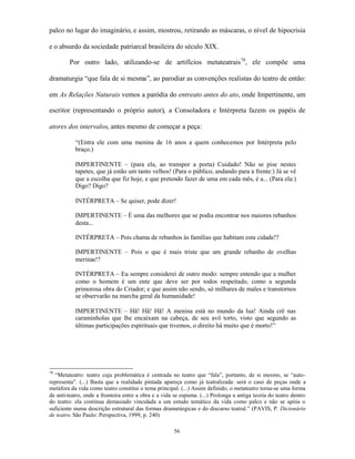 palco no lugar do imaginário, e assim, mostrou, retirando as máscaras, o nível de hipocrisia

e o absurdo da sociedade patriarcal brasileira do século XIX.

        Por outro lado, utilizando-se de artifícios metateatrais78, ele compõe uma

dramaturgia “que fala de si mesma”, ao parodiar as convenções realistas do teatro de então:

em As Relações Naturais vemos a paródia do entreato antes do ato, onde Impertinente, um

escritor (representando o próprio autor), a Consoladora e Intérpreta fazem os papéis de

atores dos intervalos, antes mesmo de começar a peça:

           “(Entra ele com uma menina de 16 anos a quem conhecemos por Intérpreta pelo
           braço.)

           IMPERTINENTE – (para ela, ao transpor a porta) Cuidado! Não se pise nestes
           tapetes, que já estão um tanto velhos! (Para o público, andando para a frente:) Já se vê
           que a escolha que fiz hoje, e que pretendo fazer de uma em cada mês, é a... (Para ela:)
           Digo? Digo?

           INTÉRPRETA – Se quiser, pode dizer!

           IMPERTINENTE – É uma das melhores que se podia encontrar nos maiores rebanhos
           desta...

           INTÉRPRETA – Pois chama de rebanhos às famílias que habitam esta cidade!?

           IMPERTINENTE – Pois o que é mais triste que um grande rebanho de ovelhas
           merinas!?

           INTÉRPRETA – Eu sempre considerei de outro modo: sempre entendo que a mulher
           como o homem é um ente que deve ser por todos respeitado, como a segunda
           primorosa obra do Criador; e que assim não sendo, só milhares de males e transtornos
           se observarão na marcha geral da humanidade!

           IMPERTINENTE – Hã! Hã! Hã! A menina está no mundo da lua! Ainda crê nas
           caraminholas que lhe encaixam na cabeça, de seu avô torto, visto que segundo as
           últimas participações espirituais que tivemos, o direito há muito que é morto!”




78
  “Metateatro: teatro cuja problemática é centrada no teatro que “fala”, portanto, de si mesmo, se “auto-
representa”. (...) Basta que a realidade pintada apareça como já teatralizada: será o caso de peças onde a
metáfora da vida como teatro constitui o tema principal. (...) Assim definido, o metateatro torna-se uma forma
de anti-teatro, onde a fronteira entre a obra e a vida se espuma. (...) Prolonga a antiga teoria do teatro dentro
do teatro: ela continua demasiado vinculada a um estudo temático da vida como palco e não se apóia o
suficiente numa descrição estrutural das formas dramatúrgicas e do discurso teatral.” (PAVIS, P. Dicionário
de teatro. São Paulo: Perspectiva, 1999, p. 240)

                                                      56
 