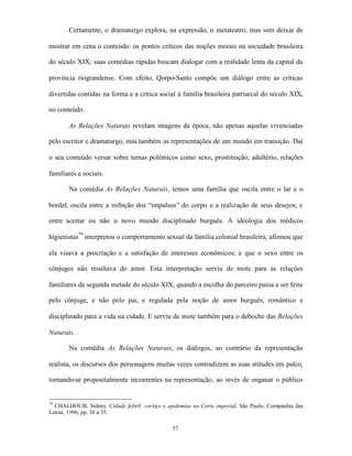 Certamente, o dramaturgo explora, na expressão, o metateatro, mas sem deixar de

mostrar em cena o conteúdo: os pontos críticos das noções morais na sociedade brasileira

do século XIX; suas comédias rápidas buscam dialogar com a realidade lenta da capital da

província riograndense. Com efeito, Qorpo-Santo compõe um diálogo entre as críticas

divertidas contidas na forma e a crítica social à família brasileira patriarcal do século XIX,

no conteúdo.

       As Relações Naturais revelam imagens da época, não apenas aquelas vivenciadas

pelo escritor e dramaturgo, mas também as representações de um mundo em transição. Daí

o seu conteúdo versar sobre temas polêmicos como sexo, prostituição, adultério, relações

familiares e sociais.

       Na comédia As Relações Naturais, temos uma família que oscila entre o lar e o

bordel; oscila entre a inibição dos “impulsos” do corpo e a realização de seus desejos; e

entre aceitar ou não o novo mundo disciplinado burguês. A ideologia dos médicos

higienistas79 interpretou o comportamento sexual da família colonial brasileira; afirmou que

ela visava a procriação e a satisfação de interesses econômicos; e que o sexo entre os

cônjuges não resultava do amor. Esta interpretação serviu de mote para as relações

familiares da segunda metade do século XIX, quando a escolha do parceiro passa a ser feita

pelo cônjuge, e não pelo pai, e regulada pela noção de amor burguês, romântico e

disciplinado para a vida na cidade. E serviu de mote também para o deboche das Relações

Naturais.

       Na comédia As Relações Naturais, os diálogos, ao contrário da representação

realista, os discursos dos personagens muitas vezes contradizem as suas atitudes em palco,

tornando-se propositalmente incoerentes na representação, ao invés de enganar o público


79
  CHALHOUB, Sidney. Cidade febril: cortiço e epidemias na Corte imperial. São Paulo: Companhia das
Letras, 1996, pp. 30 a 35.

                                               57
 
