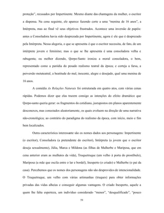 proteção”, recusados por Impertinente. Mesmo diante das chantagens da mulher, o escritor

a dispensa. Na cena seguinte, ele aparece fazendo corte a uma “menina de 16 anos”, a

Intérpreta, mas ao final vê seus objetivos frustrados. Acontece uma inversão de papéis:

antes a Consoladora havia sido desprezada por Impertinente, agora é ele que é desprezado

pela Intérpreta. Nessa alegoria, o que se apresenta é que o escritor necessita, de fato, de um

intérprete jovem e feminino; mas o que se lhe apresenta é uma consoladora velha e

rabugenta; ou melhor dizendo, Qorpo-Santo ironiza a moral consoladora, o bem,

representado como a paródia do pesado realismo teatral da época; e corteja a farsa, a

perversão metateatral, a beatitude do mal, inocente, alegre e desejado, qual uma menina de

16 anos.

       A comédia As Relações Naturais foi estruturada em quatro atos, com várias cenas

rápidas. Podemos dizer que elas trazem consigo as intenções do efeito dramático que

Qorpo-santo queria gerar: os fragmentos do cotidiano, justapostos em planos aparentemente

desconexos, mas conectados aleatoriamente, os quais evoluem na direção de uma narrativa

não-cronológica; ao contrário do paradigma do realismo da época, com início, meio e fim

bem localizados.

       Outra característica interessante são os nomes dados aos personagens: Impertinente

(o escritor), Consoladora (a pretendente do escritor), Intérpreta (a jovem que o escritor

deseja sexualmente), Júlia, Marca e Mildona (as filhas de Malherbe e Mariposa, que em

cena anterior eram as mulheres da vida), Truquetruque (um velho à porta do prostíbulo),

Mariposa (a mãe que oscila entre o lar e bordel), Inesperto (o criado) e Malherbe (o pai da

casa). Percebemos que os nomes dos personagens não são desprovidos de intencionalidade.

O Truquetruque, um velho com várias artimanhas (truques) para obter informações

privadas das vidas alheias e conseguir algumas vantagens. O criado Inesperto, aquele a

quem lhe falta esperteza, um indivíduo considerado “menor”, “desqualificado”, “pouco

                                             59
 