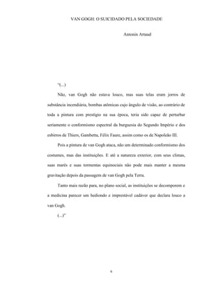 VAN GOGH: O SUICIDADO PELA SOCIEDADE


                                          Antonin Artaud




     “(...)

     Não, van Gogh não estava louco, mas suas telas eram jorros de

substância incendiária, bombas atômicas cujo ângulo de visão, ao contrário de

toda a pintura com prestígio na sua época, teria sido capaz de perturbar

seriamente o conformismo espectral da burguesia do Segundo Império e dos

esbirros de Thiers, Gambetta, Félix Faure, assim como os de Napoleão III.

     Pois a pintura de van Gogh ataca, não um determinado conformismo dos

costumes, mas das instituições. E até a natureza exterior, com seus climas,

suas marés e suas tormentas equinociais não pode mais manter a mesma

gravitação depois da passagem de van Gogh pela Terra.

     Tanto mais razão para, no plano social, as instituições se decomporem e

a medicina parecer um hediondo e imprestável cadáver que declara louco a

van Gogh.

     (...)”




                                   6
 