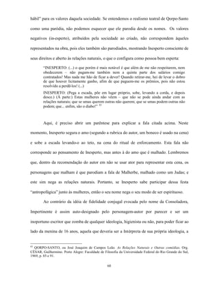 hábil” para os valores daquela sociedade. Se entendemos o realismo teatral de Qorpo-Santo

como uma paródia, não podemos esquecer que ele parodia desde os nomes. Os valores

negativos (in-esperto), atribuídos pela sociedade ao criado, não correspondem àqueles

representados na obra, pois eles também são parodiados, mostrando Inesperto consciente de

seus direitos e aberto às relações naturais, o que o configura como pessoa bem esperta:

        “INESPERTO: (...) o que porém é mais notável é que além de me não respeitarem, nem
        obedecerem – não pagam-me também nem a quinta parte dos salários comigo
        contratados! Mas nada me hão de ficar a dever! Quando retirar-me, hei de levar o dobro
        de que houver licitamente ganho, afim de que paguem-me os prêmios, pois não estou
        resolvido a perdê-los! (...)
        INESPERTO: (Pega a escada, põe em lugar próprio, sobe, levando a corda, e depois
        desce.) (À parte:) Estas mulheres não vêem – que não se pode ainda andar com as
        relações naturais; que se umas querem outras não querem; que se umas podem outras não
        podem; que... enfim, são o diabo!” 83



        Aqui, é preciso abrir um parêntese para explicar a fala citada acima. Neste

momento, Inesperto segura o amo (segundo a rubrica do autor, um boneco é usado na cena)

e sobe a escada levando-o ao teto, na cena do ritual de enforcamento. Esta fala não

corresponde ao pensamento de Inesperto, mas antes à do amo que é malhado. Lembremos

que, dentro da recomendação do autor em não se usar ator para representar esta cena, os

personagens que malham é que parodiam a fala de Malherbe, malhado como um Judas; e

este sim nega as relações naturais. Portanto, se Inesperto sabe participar dessa festa

“antropofágica” junto às mulheres, então o seu nome nega o seu modo de ser espirituoso.

        Ao contrário da idéia de fidelidade conjugal evocada pelo nome da Consoladora,

Impertinente é assim auto-designado pelo personagem-autor por parecer e ser um

inoportuno escritor que zomba de qualquer ideologia, higienista ou não, para poder ficar ao

lado da menina de 16 anos, aquela que deveria ser a Intérpreta de sua própria ideologia, a


83
  QORPO-SANTO, ou José Joaquim de Campos Leão. As Relações Naturais e Outras comédias. Org.
CÉSAR, Guilhermino. Porto Alegre: Faculdade de Filosofia da Universidade Federal do Rio Grande do Sul,
1969, p. 85 e 91.

                                                 60
 