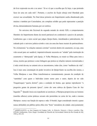 da livre expressão na arte e no amor: “Já se vê que a escolha que fiz hoje, e que pretendo

fazer de uma em cada mês”. Portanto, o escritor da ficção almeja total liberdade para

exercer sua sexualidade. No final desse primeiro ato Impertinente acaba abandonado pela

menina e também por Consoladora, em completa solidão que pode representar a punição

divina, demasiadamente humana, por ser estética.

        No universo não ficcional da segunda metade do século XIX, o comportamento

libertário de Impertinente diante da moral patriarcal era condenável e passivo de punição.

Lembremos que o meio social que julgou Qorpo-Santo, interditando-o judicialmente, foi

rodeado pelo o universo judaico-cristão e este era uma das bases morais do patriarcalismo.

No cristianismo “as relações naturais corretas” ocorrem dentro do casamento, ou seja, uma

vida sexual para ser saudável, impreterivelmente necessita ser “selada” pela instituição do

casamento e “abençoada” pela Igreja. A Velha Mariposa, ao reunir as filhas para irem a

missa, mostra que pertence a uma linhagem que pratica as relações naturais normatizadas e

é mãe cristã devota; no entanto nós as encontramos, todas elas, como “mulheres da vida”.

Isso é mais uma constatação do poder inventivo de Qorpo-Santo na escolha dos nomes, a

Velha Mariposa e suas filhas transformam-se constantemente, passam da condição de

“santinhas” com quem o Indivíduo (outro nome para o autor, depois de ter sido

Truquetruque) “queria dormir”; para a condição de beatas, que apenas reproduzem “a

pregoeira gaiata da presente época”, como diz uma rubrica da Quarta Cena do Ato

Segundo.84 Quando inicia seu expediente ao anoitecer, a Mariposa proporciona aos homens

(maridos alheios) certas práticas sexuais não permitidas no cerne do lar, onde a mesma

Mariposa exerce sua função de esposa e mãe. O bordel, lugar considerado imoral e quase

nunca defendido em público pelos olhos dos “bons” moradores da cidade; atrai justamente

84
  QORPO-SANTO, ou José Joaquim de Campos Leão. As Relações Naturais e Outras comédias. Org.
CÉSAR, Guilhermino. Porto Alegre: Faculdade de Filosofia da Universidade Federal do Rio Grande do Sul,
1969, p. 80 e 82.

                                                 61
 