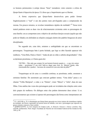 os homens pertencentes à estirpe desses “bons” moradores: nisto consiste a crítica de

Qorpo-Santo à hipocrisia da época. E é disso que o Impertinente quer se libertar.

        A    forma     expressiva     que     Qorpo-Santo      desenvolveu       para    poder    formar

lingüisticamente o “real” é um dos pontos mais privilegiados para a compreensão da

mesma. Em poucos minutos, se revelam instantâneos rápidos da realidade”. 85 Nesse texto

teatral podemos notar as duas vias de relacionamento existentes entre os personagens de

uma família: ora se comportam com o objetivo de satisfazer desejos sexuais (aquilo que não

pode ser falado); ora defendem as relações conjugais dentro dos padrões burgueses do amor

disciplinador.

        No segundo ato, cena dois, notamos a ambigüidade em que se encontram os

personagens. Truquetruque bate à porta fechada, que logo se abre fazendo aparecer três

mulheres, “Uma Dela, Outra e Outra”, “todas de pés no chão e cabelos desgrenhados”. Elas

se declaram prostitutas; e é Outra quem diz:

        “OUTRA – Não sabe que sempre foi um homem honesto quanto a ... e que nós somos
        todas – prostitutas! É um tolo! Safe-se daqui para fora, Sr. Maroto! Senão, olhe
        (mostrando-lhe o punho) – havemos de esmurrá-lo com esta mão de pilão!”86


        Truquetruque sai de cena e a comédia continua, as prostitutas, então, assumem a

estrutura familiar. Do anonimato que estavam ganham nomes. “Uma delas” passa a se

chamar “Velha Mariposa”, a mãe; e as “Outras”, viram “Marca” e “Julia”, duas de suas

filhas. Uma análise das vozes dos personagens pode ser reveladora das relações entre estes

dois grupos de mulheres. Os diálogos entre elas podem demonstrar duas coisas: 1) se

convencionarmos que existem aí apenas três personagens (da forma como interpretamos até


85
   Cf.: AGUIAR, p. 70. A dramaturgia que Qorpo-Santo apresenta nos textos teatrais são instantâneos rápidos
da realidade, são flashes registrados em poucas horas de trabalho, com atos e personagens que espocam em
poucos minutos e passam a fazer sentido.
86
   QORPO-SANTO, ou José Joaquim de Campos Leão. As Relações Naturais e Outras comédias. Org.
CÉSAR, Guilhermino. Porto Alegre: Faculdade de Filosofia da Universidade Federal do Rio Grande do Sul,
1969, p. 80.

                                                    62
 