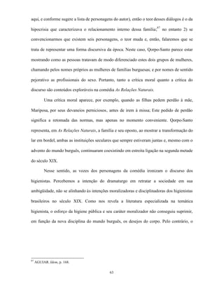 aqui, e conforme sugere a lista de personagens do autor), então o teor desses diálogos é o da

hipocrisia que caracterizava o relacionamento interno dessa família;87 no entanto 2) se

convencionarmos que existem seis personagens, o teor muda e, então, falaremos que se

trata de representar uma forma discursiva da época. Neste caso, Qorpo-Santo parece estar

mostrando como as pessoas tratavam de modo diferenciado estes dois grupos de mulheres,

chamando pelos nomes próprios as mulheres de famílias burguesas; e por nomes de sentido

pejorativo as profissionais do sexo. Portanto, tanto a crítica moral quanto a crítica do

discurso são conteúdos exploráveis na comédia As Relações Naturais.

          Uma crítica moral aparece, por exemplo, quando as filhas pedem perdão à mãe,

Mariposa, por seus devaneios perniciosos, antes de irem à missa; Este pedido de perdão

significa a retomada das normas, mas apenas no momento conveniente. Qorpo-Santo

representa, em As Relações Naturais, a família e seu oposto, ao mostrar a transformação do

lar em bordel, ambas as instituições seculares que sempre estiveram juntas e, mesmo com o

advento do mundo burguês, continuaram coexistindo em estreita ligação na segunda metade

do século XIX.

          Nesse sentido, as vozes dos personagens da comédia ironizam o discurso dos

higienistas. Percebemos a intenção do dramaturgo em retratar a sociedade em sua

ambigüidade, não se alinhando às intenções moralizadoras e disciplinadoras dos higienistas

brasileiros no século XIX. Como nos revela a literatura especializada na temática

higienista, o esforço da higiene pública e seu caráter moralizador não conseguiu suprimir,

em função da nova disciplina do mundo burguês, os desejos do corpo. Pelo contrário, o




87
     AGUIAR. Idem, p. 168.

                                             63
 