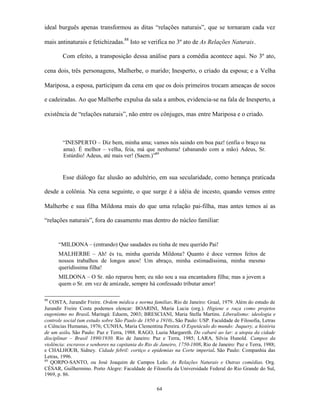 ideal burguês apenas transformou as ditas “relações naturais”, que se tornaram cada vez

mais antinaturais e fetichizadas.88 Isto se verifica no 3º ato de As Relações Naturais.

        Com efeito, a transposição dessa análise para a comédia acontece aqui. No 3º ato,

cena dois, três personagens, Malherbe, o marido; Inesperto, o criado da esposa; e a Velha

Mariposa, a esposa, participam da cena em que os dois primeiros trocam ameaças de socos

e cadeiradas. Ao que Malherbe expulsa da sala a ambos, evidencia-se na fala de Inesperto, a

existência de “relações naturais”, não entre os cônjuges, mas entre Mariposa e o criado.



        “INESPERTO – Diz bem, minha ama; vamos nós saindo em boa paz! (enfia o braço na
        ama). É melhor – velha, feia, má que nenhuma! (abanando com a mão) Adeus, Sr.
        Estúrdio! Adeus, até mais ver! (Saem.)”89


        Esse diálogo faz alusão ao adultério, em sua secularidade, como herança praticada

desde a colônia. Na cena seguinte, o que surge é a idéia de incesto, quando vemos entre

Malherbe e sua filha Mildona mais do que uma relação pai-filha, mas antes temos aí as

“relações naturais”, fora do casamento mas dentro do núcleo familiar:


      “MILDONA – (entrando) Que saudades eu tinha de meu querido Pai!
      MALHERBE – Ah! és tu, minha querida Mildona? Quanto é doce vermos feitos de
      nossos trabalhos de longos anos! Um abraço, minha estimadíssima, minha mesmo
      queridíssima filha!
      MILDONA – O Sr. não reparou bem; eu não sou a sua encantadora filha; mas a jovem a
      quem o Sr. em vez de amizade, sempre há confessado tributar amor!

88
   COSTA, Jurandir Freire. Ordem médica e norma familiar. Rio de Janeiro: Graal, 1979. Além do estudo de
Jurandir Freire Costa podemos elencar: BOARINI, Maria Lucia (org.). Higiene e raça como projetos
eugenismo no Brasil. Maringá: Eduem, 2003; BRESCIANI, Maria Stella Martins. Liberalismo: ideologia e
controle social (um estudo sobre São Paulo de 1850 a 1910). São Paulo: USP. Faculdade de Filosofia, Letras
e Ciências Humanas, 1976; CUNHA, Maria Clementina Pereira. O Espetáculo do mundo: Juquery, a história
de um asilo. São Paulo: Paz e Terra, 1988. RAGO, Luzia Margareth. Do cabaré ao lar: a utopia da cidade
disciplinar – Brasil 1890/1930. Rio de Janeiro: Paz e Terra, 1985; LARA, Silvia Hunold. Campos da
violência: escravos e senhores na capitania do Rio de Janeiro, 1750-1808. Rio de Janeiro: Paz e Terra, 1988;
e CHALHOUB, Sidney. Cidade febril: cortiço e epidemias na Corte imperial. São Paulo: Companhia das
Letras, 1996.
89
   QORPO-SANTO, ou José Joaquim de Campos Leão. As Relações Naturais e Outras comédias. Org.
CÉSAR, Guilhermino. Porto Alegre: Faculdade de Filosofia da Universidade Federal do Rio Grande do Sul,
1969, p. 86.

                                                    64
 
