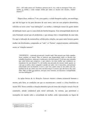 ELE – Ah! onde estava eu!? Sonhava; pensava em ti; via, e não te enxergava! Sim, sois
        minha; és minha; e serás sempre minha por todos os séculos dos séculos, Amém!
        (Saem.)”90



          Depois disso, ainda no 3º ato, cena quatro, o criado Inesperto explica, em monólogo,

que não há lugar no lar para descanso de seus amos, nem em seus próprios dormitórios,

referidos no texto como “suas habitações”, ou melhor, a habitação menor do quarto dentro

da habitação maior, que é a casa-célula da família burguesa. Esta intranqüilidade decorre de

uma frustração sexual que ali predomina, e que ameaça tirar a tranqüilidade da casa toda.

Eis aqui a indicação da metamorfose sofrida pelas relações, nas quais tanto homem quanto

mulher são fetichizados, comparados ao “xale” e à “botina”, respectivamente; substituindo,

assim, as “relações naturais”.



           “INESPERTO – (entrando pé-ante-pé) Amolei tudo! Não pensem que farão espadas,
           facas, punhais ou lanças! Mas os amáveis que desprezando todos os direitos dos
           cidadãos brasileiros, matavam e roubavam a seu belo prazer! O tal meu amo entendia
           que cada botina que comprava, e que calçava, era uma mulher que condenava ao
           matadouro de seus desejos! E a tal minha ama procedia do mesmo modo quanto ao
           xale que a cobria; dizia ( pegando e pondo um xale): isto é masculino, está portanto
           relacionado com um homem; é novo; e por isso, assim como eu me cubro com ele,
           também há de me cobrir esta noite um bom moço! E assim é que não havia, Pai, nem
           filho; Mãe ou filha que pudesse, nem por cinco minutos, ter descanso e tranqüilidade
           em suas habitações.”91


          As ações breves de As Relações Naturais trazem o drama existencial humano e

mostra, pela farsa, as condições em que se encontravam a moral e a ética brasileira no

século XIX. Nessa comédia a situação dramática gira em torno das relações sexuais fora do

casamento, atitude condenável pela moral satirizada. As normas, que permitiam o

monopólio do marido sobre a sexualidade da mulher, estão representadas na figura de




90
     QORPO-SANTO. Idem, p. 87.
91
     QORPO-SANTO. Idem, p. 88.

                                                 65
 