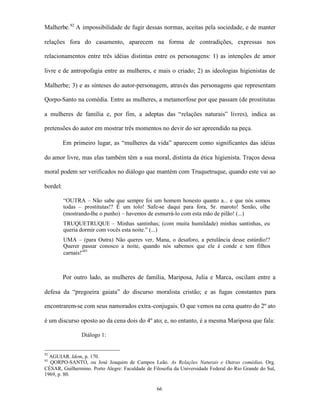 Malherbe. 92 A impossibilidade de fugir dessas normas, aceitas pela sociedade, e de manter

relações fora do casamento, aparecem na forma de contradições, expressas nos

relacionamentos entre três idéias distintas entre os personagens: 1) as intenções de amor

livre e de antropofagia entre as mulheres, e mais o criado; 2) as ideologias higienistas de

Malherbe; 3) e as sínteses do autor-personagem, através das personagens que representam

Qorpo-Santo na comédia. Entre as mulheres, a metamorfose por que passam (de prostitutas

a mulheres de família e, por fim, a adeptas das “relações naturais” livres), indica as

pretensões do autor em mostrar três momentos no devir do ser apreendido na peça.

          Em primeiro lugar, as “mulheres da vida” aparecem como significantes das idéias

do amor livre, mas elas também têm a sua moral, distinta da ética higienista. Traços dessa

moral podem ser verificados no diálogo que mantém com Truquetruque, quando este vai ao

bordel:

          “OUTRA – Não sabe que sempre foi um homem honesto quanto a... e que nós somos
          todas – prostitutas!? É um tolo! Safe-se daqui para fora, Sr. maroto! Senão, olhe
          (mostrando-lhe o punho) – havemos de esmurrá-lo com esta mão de pilão! (...)
          TRUQUETRUQUE – Minhas santinhas; (com muita humildade) minhas santinhas, eu
          queria dormir com vocês esta noite.” (...)
          UMA – (para Outra) Não queres ver, Mana, o desaforo, a petulância desse estúrdio!?
          Querer passar conosco a noite, quando nós sabemos que ele é conde e tem filhos
          carnais!”93



          Por outro lado, as mulheres de família, Mariposa, Julia e Marca, oscilam entre a

defesa da “pregoeira gaiata” do discurso moralista cristão; e as fugas constantes para

encontrarem-se com seus namorados extra-conjugais. O que vemos na cena quatro do 2º ato

é um discurso oposto ao da cena dois do 4º ato; e, no entanto, é a mesma Mariposa que fala:

                 Diálogo 1:


92
  AGUIAR. Idem, p. 170.
93
  QORPO-SANTO, ou José Joaquim de Campos Leão. As Relações Naturais e Outras comédias. Org.
CÉSAR, Guilhermino. Porto Alegre: Faculdade de Filosofia da Universidade Federal do Rio Grande do Sul,
1969, p. 80.

                                                 66
 