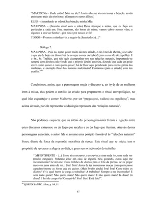 “MARIPOSA – Onde estão? Não me diz? Ainda não me vieram tomar a benção, sendo
          entretanto mais de oito horas! (Entram os outros filhos.)
          ELES – (estendendo as mãos) Sua benção, minha Mãe.
          MARIPOSA – (fazendo sinal com a mão) Deus abençoe a todos, que eu faço em
          particular a cada um. Sim, meninas, são horas de missa; vamos cobrir nossos véus, e
          sigamos a orar ao Senhor – por nós e por nossos avós!
          TODOS – Prontos a obedecê-la, a seguir-la.(Sem todos) (...)”


                 Diálogo 2:
          MARIPOSA – Pois eu, como gosto muito do meu criado, e ele é mel de abelha, já se sabe
          o que eu de hoje em diante hei de sempre comer ou beber! (para o marido de papelão): E
          o Sr., Sr. Tralhão, que não quis acompanhar-nos nas relações naturais, importando-se
          sempre com direitos; não vendo que o próprio direito autoriza, dizendo que cada um pode
          viver como quiser e com quem quiser; há de ficar aqui pendurado para eterna glória das
          mulheres, e exemplo final dos homens malcriados! Contamos (para o criado) com teu
          auxílio.”94



          Concluímos, assim, que a personagem muda o discurso e, ao invés de as mulheres

irem à missa, elas pedem o auxílio do criado para prepararem o ritual antropofágico, no

qual irão esquartejar e comer Malherbe, por ser “preguiçoso, vaidoso ou orgulhoso”, mas

acima de tudo, por ele representar a ideologia repressora das “relações naturais”.



          Não podemos esquecer que as idéias do personagem-autor fazem a ligação entre

estes discursos extremos: os do fogo que recalca e os do fogo que ilumina. Através destes

personagens especiais, o autor fala e assume uma posição favorável às “relações naturais”

livres; diante da força da repressão moralista da época. Este ritual que se inicia, tem o

propósito de restaurar a alegria perdida, o gozo sem o incômodo do trabalho:

            “IMPERTINENTE – (...) Estou só a escrever, a escrever; e sem nada ler; sem nada ver
            (muito zangado). Podendo estar em casa de alguma bela gozando, estou aqui me
            incomodando! Levem-me trinta milhões de diabos para o Céu da pureza, se eu pegar
            mais em pena antes de ter... Sim! Sim! Antes de ter numerosas moças com quem passe
            agradavelmente as horas que eu quiser. (Mais brabo ainda) Irra! Irra! Com todos os
            diabos! Vivo qual burro de carga a trabalhar! A trabalhar! Sempre a me incomodar! E
            sem nada gozar! Não quero mais! Não quero mais! E não quero mais! Já disse! Já
            disse! E hei de cumpri-lo! Cumpri-lo! Sim! Sim! Está dito!”.
94
     QORPO-SANTO. Idem, p. 84, 91.

                                                 67
 
