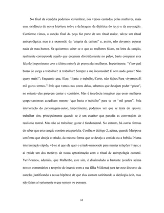 No final da comédia podemos vislumbrar, nos versos cantados pelas mulheres, mais

uma evidência de nossa hipótese sobre a defasagem da dialética do texto e da encenação.

Conforme vimos, a canção final da peça faz parte de um ritual maior, talvez um ritual

antropofágico; mas é a expressão da “alegria da cultura” e, assim, não devemos esperar

nada de mau-humor. Se quisermos saber se o que as mulheres falam, na letra da canção,

realmente corresponde àquilo que encenam divertidamente no palco, basta comparar esta

fala do Impertinente com a última estrofe do poema das mulheres. Impertinente: “Vivo qual

burro de carga a trabalhar! A trabalhar! Sempre a me incomodar! E sem nada gozar! Não

quero mais!”; Enquanto que, Elas: “Basta o trabalho,/Certo, não falho;/Para vivermos;/E

mil gozos termos.” Pelo que vemos nas vozes delas, sabemos que desejam poder “gozar”,

no entanto elas parecem cantar o contrário. Mas é inocência imaginar que essas mulheres

qorpo-santenses acreditam mesmo “que basta o trabalho” para se ter “mil gozos”. Pela

intervenção do personagem-autor, Impertinente, podemos ver que se trata do oposto:

trabalhar sim, principalmente quando se é um escritor que parodia as convenções do

realismo teatral. Mas não só trabalhar; gozar é fundamental. No entanto, há outras formas

de saber que esta canção contém esta paródia. Confira o diálogo 2, acima, quando Mariposa

confirma que deseja o criado, da mesma forma que se deseja a comida ou a bebida. Numa

interpretação rápida, vê-se aí que ela quer o criado-namorado para manter relações livres; e

aí reside um dos motivos de nossa aproximação com o ritual de antropofagia cultural.

Verificamos, ademais, que Malherbe, este sim, é dissimulado o bastante (confira acima

nossos comentários a respeito do incesto com a sua filha Mildona) para ter esse discurso da

canção, justificando a nossa hipótese de que elas cantam satirizando a ideologia dele, mas

não falam aí seriamente o que sentem ou pensam.




                                            68
 