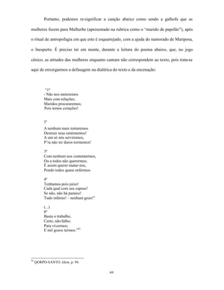 Portanto, podemos re-significar a canção abaixo como sendo a galhofa que as

mulheres fazem para Malherbe (apresentado na rubrica como o “marido de papelão”), após

o ritual de antropofagia em que este é esquartejado, com a ajuda do namorado de Mariposa,

o Inesperto. É preciso ter em mente, durante a leitura do poema abaixo, que, no jogo

cênico, as atitudes das mulheres enquanto cantam não correspondem ao texto, pois trata-se

aqui de enxergarmos a defasagem na dialética do texto e da encenação:



           “1º
          - Não nos meteremos
          Mais com relações;
          Maridos procuraremos;
          Pois temos corações!


          2º
          A nenhum mais tentaremos
          Destruir seus sentimentos!
          A um só nós serviremos,
          P’ra não ter duros tormentos!

          3º
          Com nenhum nos contentarmos,
          Ou a todos não querermos;
          É assim querer matar-nos,
          Pondo todos quase enfermos.

          4º
          Tenhamos pois juízo!
          Cada qual com seu esposo!
          Se não, não há paraíso!
          Tudo inferno! – nenhum gozo!”

          (...)
          8º
          Basta o trabalho,
          Certo, não falho;
          Para vivermos;
          E mil gozos termos.”95




95
     QORPO-SANTO. Idem, p. 94.

                                           69
 
