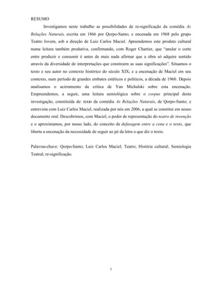 RESUMO
       Investigamos neste trabalho as possibilidades de re-significação da comédia As
Relações Naturais, escrita em 1866 por Qorpo-Santo; e encenada em 1968 pelo grupo
Teatro Jovem, sob a direção de Luiz Carlos Maciel. Apreendemos este produto cultural
numa leitura também produtiva, confirmando, com Roger Chartier, que “anular o corte
entre produzir e consumir é antes de mais nada afirmar que a obra só adquire sentido
através da diversidade de interpretações que constroem as suas significações”. Situamos o
texto e seu autor no contexto histórico do século XIX; e a encenação de Maciel em seu
contexto, num período de grandes embates estéticos e políticos, a década de 1960. Depois
analisamos o acirramento da crítica de Yan Michalski sobre esta encenação.
Empreendemos, a seguir, uma leitura semiológica sobre o corpus principal desta
investigação, constituída de: texto da comédia As Relações Naturais, de Qorpo-Santo; e
entrevista com Luiz Carlos Maciel, realizada por nós em 2006, a qual se constitui em nosso
documento oral. Descobrimos, com Maciel, o poder de representação do teatro de invenção
e o aproximamos, por nosso lado, do conceito de defasagem entre a cena e o texto, que
liberta a encenação da necessidade de seguir ao pé da letra o que diz o texto.


Palavras-chave: Qorpo-Santo; Luiz Carlos Maciel; Teatro; História cultural; Semiologia
Teatral; re-significação.




                                              7
 