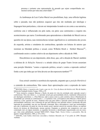 presença e portanto uma representação do passado que sejam compartilhadas nos
           mesmos termos por toda uma coletividade”.100


        As lembranças de Luiz Carlos Maciel nos possibilitam, hoje, uma reflexão legítima

sobre o passado, mas não podemos esquecer que elas são mediadas por ideologia e

linguagem bem particulares, e devem ser interpretadas levando-se em conta a sua narrativa,

conforme esta é influenciada ora pela razão, ora pelos seus sentimentos a respeito dos

acontecimentos que narra. Corroborando para apreendermos a identidade de Maciel com as

questões de sua época, suas reminiscências tornam significativos os sentimentos dos jovens

de esquerda, artistas e estudantes da contracultura, apoiados em leituras de autores que

insistiam na liberdade política e sexual, como Wilhelm Reich e                        Herbert Marcuse101 ,

confirmando assim o caráter coletivo de seu depoimento sobre a década de 1960.

        Descobrimos no seu depoimento, além disso, que, sob a direção de Maciel, também

a releitura de As Relações Naturais e a atitude cênica do grupo Teatro Jovem assumiam

uma posição libertária: “contra a repressão política, sexual e contra a repressão estética!

Então a arte que tinha que ser feita deveria ser des-repressora também!”102



        Essa atitude constitui a ocorrência da expressão, enquanto que a posição libertária é

o conteúdo da contracultura. Não vamos fazer aproximações com a expressão do teatro
100
    ROUSSO, Henr y. A memória não é mais o que era. In.: Usos & abusos da história oral. Rio de Janeiro:
Editora da Fundação Getúlio Vargas, 1998, p. 95.
101
    “Seria instrutivo comparar Marcuse e Reich, do ponto de vista da correlação entre opressão sexual e
conformismo. Para este último (...) a opressão sexual gera personalidades dóceis, totalmente influenciáveis
por ideologias autoritárias. (...) Para Marcuse, tudo se passa como se, pelo contrário, fosse a liberalização da
sexualidade que estimula ao conformismo. (...) À primeira vista, a divergência entre Marcuse e Reich parece
reduzir-se a uma ‘querelle de mots’. Podemos dizer que para ambos a opressão erótica leva à formação de
personalidades submissas, com a diferença de que para Marcuse essa opressão erótica é produzida, não pela
supressão da sexualidade, mas por sua liberação controlada. Mas a discrepância é mais que terminológica:
pois não é indiferente, do ponto de vista da coesão social, reprimir através de controles diretos, ou reprimir
através de técnicas de liberalização, mesmo parciais. Enquanto os primeiros são compatíveis com uma
contestação real, em algum momento, as segundas favorecem a identificação inquestionada com um status
quo visto como globalmente racional.”(ROUANET, Sérgio Paulo. Teoria Crítica e psicanálise. Rio de
Janeiro: Tempo Brasileiro, 1986, p. 235 a 236.)
102
    MACIEL, Luiz Carlos. Entrevista concedida a Giuliano Maranho em 17 de junho de 2006. Duração
1h20min.

                                                      73
 