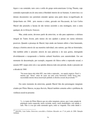 hippie e seu conteúdo; nem com o estilo do grupo norte-americano Living Theatre, cujo

conteúdo expressado era de uma outra a liberdade interior do ser humano. A entrevista e os

demais documentos nos permitem entender apenas uma parte dessa re-significação de

Qorpo-Santo em 1968, pois mesmo o relato, gravado em fita-cassete, de Luiz Carlos

Maciel não preenche a lacuna de não termos assistido a esta montagem, nem a outra

qualquer, de As Relações Naturais.

       Mas, ainda assim, devemos partir da entrevista, se não para captarmos a releitura

integral do Teatro Jovem, pelo menos ela nos ajudará a pensar em outras releituras

possíveis. Quando a presença de Maciel, hoje ainda um homem sóbrio e bem humorado,

alcança a história através de sua memória individual, este outrem, que fala ao historiador,

fala também sobre o presente: através de suas palavras e de seus gestos, interagindo

divertidamente e recuperando a história cultural brasileira com autenticidade. Em um

momento de descontração, por exemplo, enquanto ele falava sobre a repressão sexual, o

assunto HIV surgiu entre nós e sua opinião abarcou todo este período, desde o presente até

a década de 1968:

         “Na nossa época não tinha HIV, mas tinha a repressão... era aquele negócio: Puxa! a
         menina que “desse” antes de casar era uma coisa horrorosa! Então havia uma
         necessidade mesmo dessa insurreição pedindo os direitos sexuais da juventude.”103


       Em outro momento da entrevista, quando Maciel fala dos personagens marginais

criados por Plínio Marcos, na peça Barrela, Maciel também comenta sobre o problema da

violência social no presente:



         “(...) o teatro de Plínio Marcos que era sobre marginais, presos, que é uma camada da
         população muito esquecida, muito excluída, muito, muito desdenhada e até odiada, e
         tudo. Não é a toa que estão atentando agora, estão se vingando. Eles estão dando o

103
   MACIEL, Luiz Carlos. Entrevista concedida a Giuliano Maranho em 17 de junho de 2006. Duração
1h20min.

                                              74
 