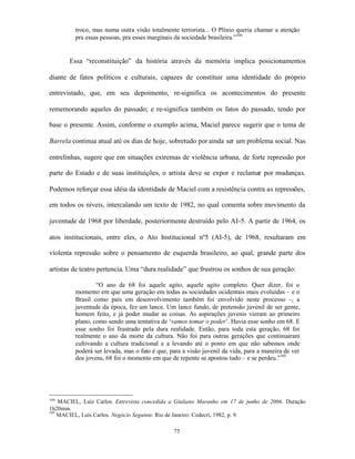 troco, mas numa outra visão totalmente terrorista... O Plínio queria chamar a atenção
         pra essas pessoas, pra esses marginais da sociedade brasileira.”104


       Essa “reconstituição” da história através da memória implica posicionamentos

diante de fatos políticos e culturais, capazes de constituir uma identidade do próprio

entrevistado, que, em seu depoimento, re-significa os acontecimentos do presente

rememorando aqueles do passado; e re-significa também os fatos do passado, tendo por

base o presente. Assim, conforme o exemplo acima, Maciel parece sugerir que o tema de

Barrela continua atual até os dias de hoje, sobretudo por ainda ser um problema social. Nas

entrelinhas, sugere que em situações extremas de violência urbana, de forte repressão por

parte do Estado e de suas instituições, o artista deve se expor e reclamar por mudanças.

Podemos reforçar essa idéia da identidade de Maciel com a resistência contra as repressões,

em todos os níveis, intercalando um texto de 1982, no qual comenta sobre movimento da

juventude de 1968 por liberdade, posteriormente destruído pelo AI-5. A partir de 1964, os

atos institucionais, entre eles, o Ato Institucional nº5 (AI-5), de 1968, resultaram em

violenta repressão sobre o pensamento de esquerda brasileiro, ao qual, grande parte dos

artistas de teatro pertencia. Uma “dura realidade” que frustrou os sonhos de sua geração:

                 “O ano de 68 foi aquele agito, aquele agito completo. Quer dizer, foi o
         momento em que uma geração em todas as sociedades ocidentais mais evoluídas – e o
         Brasil como país em desenvolvimento também foi envolvido neste processo –, a
         juventude da época, fez um lance. Um lance fundo, de pretensão juvenil de ser gente,
         homem feito, e já poder mudar as coisas. As aspirações juvenis vieram ao primeiro
         plano, como sendo uma tentativa de ‘vamos tomar o poder’. Havia esse sonho em 68. E
         esse sonho foi frustrado pela dura realidade. Então, para toda esta geração, 68 foi
         realmente o ano da morte da cultura. Não foi para outras gerações que continuaram
         cultivando a cultura tradicional e a levando até o ponto em que não sabemos onde
         poderá ser levada, mas o fato é que, para a visão juvenil da vida, para a maneira de ver
         dos jovens, 68 foi o momento em que de repente se apostou tudo – e se perdeu.”105




104
    MACIEL, Luiz Carlos. Entrevista concedida a Giuliano Maranho em 17 de junho de 2006. Duração
1h20min.
105
    MACIEL, Luís Carlos. Negócio Seguinte. Rio de Janeiro: Codecri, 1982, p. 9.

                                               75
 
