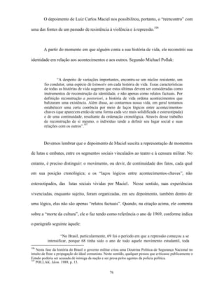 O depoimento de Luiz Carlos Maciel nos possibilitou, portanto, o “reencontro” com

uma das fontes de um passado de resistência à violência e à repressão.106



        A partir do momento em que alguém conta a sua história de vida, ele reconstrói sua

identidade em relação aos acontecimentos e aos outros. Segundo Michael Pollak:



                “A despeito de variações importantes, encontra-se um núcleo resistente, um
        fio condutor, uma espécie de leitmotiv em cada história de vida. Essas características
        de todas as histórias de vida sugerem que estas últimas devem ser consideradas como
        instrumentos de reconstrução da identidade, e não apenas como relatos factuais. Por
        definição reconstrução a posteriori, a história de vida ordena acontecimentos que
        balizaram uma existência. Além disso, ao contarmos nossa vida, em geral tentamos
        estabelecer uma certa coerência por meio de laços lógicos entre acontecimentos-
        chaves (que aparecem então de uma forma cada vez mais solidificada e estereotipada)
        e de uma continuidade, resultante da ordenação cronológica. Através desse trabalho
        de reconstrução de si mesmo, o indivíduo tende a definir seu lugar social e suas
                                  107
        relações com os outros”.



        Devemos lembrar que o depoimento de Maciel suscita a representação de momentos

de lutas e embates, entre os segmentos sociais vinculados ao teatro e à censura militar. No

entanto, é preciso distinguir: o movimento, ou devir, de continuidade dos fatos, cada qual

em sua posição cronológica; e os “laços lógicos entre acontecimentos-chaves”, não

estereotipados, das lutas sociais vividas por Maciel. Nesse sentido, suas experiências

vivenciadas, enquanto sujeito, foram organizadas, em seu depoimento, também dentro de

uma lógica, elas não são apenas “relatos factuais”. Quando, na citação acima, ele comenta

sobre a “morte da cultura”, ele o faz tendo como referência o ano de 1969, conforme indica

o parágrafo seguinte àquele:

                    “No Brasil, particularmente, 69 foi o período em que a repressão começou a se
           intensificar, porque 68 tinha sido o ano de todo aquele movimento estudantil, toda
106
    Nesta fase da história do Brasil o governo militar criou uma Doutrina Política de Segurança Nacional no
intuito de frear a propagação do ideal comunista. Neste sentido, qualquer pessoa que criticasse publicamente o
Estado poderia ser acusada de inimiga da nação e ser presa pelos agentes da polícia política.
107
    POLLAK. Idem. 1989, p. 13.

                                                     76
 