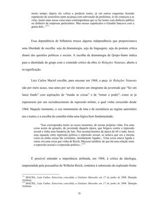 muito tempo, depois ele voltou a produzir teatro, já em outros esquemas fazendo
       espetáculo de sexta-feira santa na praça com subvenção da prefeitura, aí ele começou a se
       virar, muito mais nessa coisa mais contemporânea que se faz teatro com dinheiro público
       ou dinheiro de empresas particulares. Mas nesses espetáculos o Ginaldo bancava com a
       grana dele...”111



       Essa dependência de bilheteria trouxe alguma independência que proporcionava

uma liberdade de escolha: seja da dramaturgia, seja da linguagem, seja da postura crítica

diante das questões políticas e sociais. A escolha da dramaturgia de Qorpo-Santo indica

para a identidade do grupo com o conteúdo crítico da obra As Relações Naturais, aberto à

re-significação.


       Luiz Carlos Maciel escolhe, para encenar em 1968, a peça As Relações Naturais

não por mero acaso, mas antes por ser ele mesmo um integrante da juventude que “fez um

lance fundo” com aspirações de “mudar as coisas” e de “tomar o poder”, como se já

esperassem por um recrudescimento da repressão militar, a qual vinha crescendo desde

1964. Naquele momento, o seu instrumento de luta e de resistência ao regime autoritário

era o teatro; e a escolha da comédia tinha uma lógica bem fundamentada:

               “Isso correspondia muito ao nosso momento, de nossas próprias vidas. Era uma
         coisa assim da geração, da juventude daquela época, que brigava contra a repressão
         sexual e tinha uma bandeira de luta. Nos acontecimentos da época de 68 e tudo, havia
         uma equação entre repressão política e repressão sexual, se achava que era a mesma
         coisa ou então coisas tão correlatas, intimamente ligadas... Uma coisa estava ligada a
         outra, era uma coisa que vinha de Reich, Marcuse também, de que há uma relação entre
         a repressão sexual e a repressão política...”112



       É possível entender a importância atribuída, em 1968, à crítica da ideologia,

empreendida pela psicanálise de Wilhelm Reich, contrária à submissão do explorado frente


111
    MACIEL, Luiz Carlos. Entrevista concedida a Giuliano Maranho em 17 de junho de 2006. Duração
1h20min.
112
    MACIEL, Luiz Carlos. Entrevista concedida a Giuliano Maranho em 17 de junho de 2006. Duração
1h20min.

                                               78
 