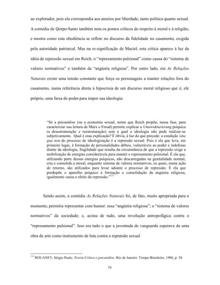 ao explorador, pois ela correspondia aos anseios por liberdade, tanto política quanto sexual.

A comédia de Qorpo-Santo também nota os pontos críticos do respeito à moral e à religião;

e mostra como esta obediência se reflete no discurso da fidelidade no casamento, exigida

pela autoridade patriarcal. Mas na re-significação de Maciel, esta crítica aparece à luz da

idéia de repressão sexual em Reich, o “represamento pulsional” como causa do “sistema de

valores normativos” e também da “angústia religiosa”. Por outro lado, em As Relações

Naturais existe uma tensão constante que força os personagens a manter relações fora do

casamento, numa referência direta à hipocrisia de um discurso moral religioso que é, ele

próprio, uma farsa do poder para impor sua ideologia:




             “Só a psicanálise (ou a economia sexual, nome que Reich propõe, nessa fase, para
             caracterizar sua leitura de Marx e Freud) permite explicar a Umstrukturierung psíquica
             (a desestruturação e reestruturação) sem a qual a ideologia não pode realizar-se
             subjetivamente. Qual é essa explicação? É óbvia, à luz do que precede: a condição sine
             qua non do processo de ideologização é a repressão sexual. Pois é ela que leva, em
             primeiro lugar, à formação de personalidades débeis, vulneráveis ao poder e indefesas
             diante da ideologia, fragilidade que resulta da circunstância de que a repressão exige a
             mobilização de energias consideráveis para manter o represamento pulsional. É ela que,
             utilizando parte dessas energias psíquicas, não descarregadas na genitalidade normal,
             cria e consolida a moral, enquanto sistema de valores normativos, os quais, numa ação
             de retorno, são utilizados para levar adiante o processo de repressão. É ela que
             predispõe o aparelho psíquico à formação e consolidação da angústia religiosa,
             igualmente causa e efeito da repressão.”113



           Sendo assim, a comédia As Relações Naturais foi, de fato, muito apropriada para o

momento, permitiu representar com humor: essa “angústia religiosa”; o “sistema de valores

normativos” da sociedade; e, acima de tudo, uma revolução antropofágica contra o

“represamento pulsional”. Isso era tudo o que a juventude de vanguarda esperava de uma

obra de arte como instrumento de luta contra a repressão sexual.



113
      ROUANET, Sérgio Paulo. Teoria Crítica e psicanálise. Rio de Janeiro: Tempo Brasileiro, 1986, p. 38.

                                                      79
 