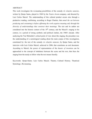 ABSTRACT
This work investigates the re-meaning possibilities of the comedy As relações naturais,
written by Qorpo Santo, played in 1968 by the Teatro Jovem company, and directed by
Luiz Carlos Maciel. The understanding of this cultural product occurs also through a
productive reading, confirming, according to Roger Chartier, that annul the cut between
producing and consuming is before affirming the work acquires meaning only through the
diversity of understandings that construct their meanings. The text and its author are
considered into the historic context of the 19th century; and the Maciel’s staging in his
context, in a period of strong aesthetic and political clashes, the 1960’s decade. After
analyzing the Yan Michalski’s critical point of view about this staging, the procedure was
the understanding of a semiological reading about the main corpus of this investigation,
constituted by: the text of the comedy As relações naturais, by Qorpo Santo, and the
interview with Luiz Carlos Maciel, achieved in 2006, that constitutes an oral document.
According to Maciel, the power of representation of the theater of invention can be
approached to the concept of imbalance between the scene and the text, that frees the
staging from the needy to follow what the text means literally.


Key-words: Qorpo-Santo; Luiz Carlos Maciel; Theatre; Cultural History; Theatrical
Semiology ; Re-meaning.




                                             8
 