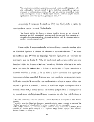 “E o assunto do momento era uma coisa relacionada com o conteúdo da peça: é sobre
          uma condenação à repressão sexual! O Qorpo-Santo fica reclamando da repressão
          sexual, ele se sentia reprimido, sufocado. Na peça, tem toda uma necessidade em dar
          vazões aos impulsos, e que as relações sejam naturais. Então as relações naturais
          significa isso, amor livre, sexo livre, quem quiser fazer...”114



        A juventude de vanguarda da década de 1960, para Maciel, tinha o espírito de

emancipação, tal como o cinema de Glauber Rocha:

          “Na filosofia estética do Glauber, o cinema brasileiro deveria ser um cinema de
          vanguarda, ao nível internacional, uma vanguarda internacional. Isso emanciparia a
          cultura brasileira da sua condição colonizada, e ditadora [sic], da cultura do primeiro
          mundo, a européia ou americana!”115



        E este espírito de emancipação tinha motivos políticos, a repressão atingia a todos

em constantes vigilância e controle do cotidiano da sociedade brasileira.116 As ações

desencadeadas pela Doutrina de Segurança Nacional organizaram um complexo de

informações que, na década de 1960, foi transformado pelo governo militar em uma

Doutrina Política de Segurança Nacional, baseada na ilimitada militarização do meio

social: seu centro foi a Guerra Fria: a divisão do mundo entre o Oriente comunista e o

Ocidente democrata e cristão. A fim de barrar o avanço comunista essa organização

repressora produziu a necessidade de acionar uma contra-ideologia, a se antepor ao avanço

do ideário comunista. Nesse sentido, a guerra não mais se restringia ao aspecto militar, mas

envolvia a política, a economia, a cultura; e mobilizava amplos contingentes civis e

militares. Para a DSN, o inimigo passou a ser interno e qualquer crítica ao Estado passou a

ser encarada como a influência das idéias do comunismo no país. Essa visão legitimou a

114
    MACIEL, Luiz Carlos. Entrevista concedida a Giuliano Maranho em 17 de junho de 2006. Duração
1h20min.
115
    MACIEL, Idem. Obs.: Maciel quis dizer que: a “cultura do primeiro mundo, a européia ou americana” é a
“ditadora” que submete a “cultura brasileira”, e por isso a vanguarda viria para emancipá-la.
116
    PELEGRINI, Sandra C. A. A censura e os embates contra um inimigo em potencial. In.: ROLIM, Rivail
Carvalho, PELEGRINI, Sandra Araújo e DIAS, Reginaldo (Orgs). História, espaço e meio ambiente.
Maringá: ANPUH-PR, 2000, p. 85.

                                                   80
 