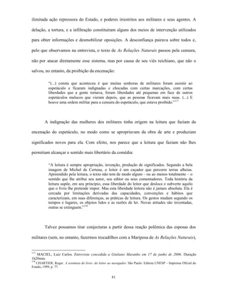 ilimitada ação repressora do Estado, e poderes irrestritos aos militares e seus agentes. A

delação, a tortura, e a infiltração constituíram alguns dos meios de intervenção utilizados

para obter informações e desmobilizar oposições. A desconfiança pairava sobre todos e,

pelo que observamos na entrevista, o texto de As Relações Naturais passou pela censura,

não por atacar diretamente esse sistema, mas por causa de seu viés reichiano, que não o

salvou, no entanto, da proibição da encenação:

           “(...) consta que aconteceu é que muitas senhoras de militares foram assistir ao
           espetáculo e ficaram indignadas e chocadas com certas marcações, com certas
           liberdades que a gente tomava, foram liberdades até pequenas em face de outros
           espetáculos malucos que vieram depois, que as pessoas ficavam mais nuas. (...) E
           houve uma ordem militar para a censura do espetáculo, que estava proibido.”117



        A indignação das mulheres dos militares tinha origem na leitura que faziam da

encenação do espetáculo, no modo como se apropriavam da obra de arte e produziam

significados novos para ela. Com efeito, nos parece que a leitura que faziam não lhes

permitiam alcançar o sentido mais libertário da comédia:

           “A leitura é sempre apropriação, invenção, produção de significados. Segundo a bela
           imagem de Michel de Certeau, o leitor é um caçador que percorre terras alheias.
           Apreendido pela leitura, o texto não tem de modo algum – ou ao menos totalmente – o
           sentido que lhe atribui seu autor, seu editor ou seus comentadores. Toda história da
           leitura supõe, em seu princípio, essa liberdade do leitor que desloca e subverte aquilo
           que o livro lhe pretende impor. Mas esta liberdade leitora não é jamais absoluta. Ela é
           cercada por limitações derivadas das capacidades, convenções e hábitos que
           caracterizam, em suas diferenças, as práticas de leitura. Os gestos mudam segundo os
           tempos e lugares, os objetos lidos e as razões de ler. Novas atitudes são inventadas,
           outras se extinguem.”118



        Talvez possamos tirar conjecturas a partir dessa reação polêmica das esposas dos

militares (sem, no entanto, fazermos trocadilhos com a Mariposa de As Relações Naturais),


117
   MACIEL, Luiz Carlos. Entrevista concedida a Giuliano Maranho em 17 de junho de 2006. Duração
1h20min.
118
   CHARTIER, Roger. A aventura do livro: do leitor ao navegador. São Paulo: Editora UNESP – Imprensa Oficial do
Estado, 1999, p. 77.


                                                      81
 