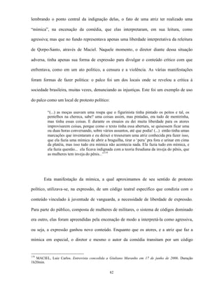 lembrando o ponto central da indignação delas, o fato de uma atriz ter realizado uma

“mímica”, na encenação da comédia, que elas interpretaram, em sua leitura, como

agressiva; mas que no fundo representava apenas uma liberdade interpretativa da releitura

de Qorpo-Santo, através de Maciel. Naquele momento, o diretor diante dessa situação

adversa, tinha apenas sua forma de expressão para divulgar o conteúdo crítico com que

enfrentava, como em um ato político, a censura e a violência. As várias manifestações

foram formas de fazer política: o palco foi um dos locais onde se revelou a crítica à

sociedade brasileira, muitas vezes, denunciando as injustiças. Este foi um exemplo de uso

do palco como um local de protesto político:

         “(...) as moças usavam uma roupa que o figurinista tinha pintado os peitos e tal, os
         pentelhos na chereca, sabe? uma coisas assim, mas pintadas, era tudo de mentirinha,
         mas tinha essas coisas. E durante os ensaios eu dei muita liberdade para os atores
         improvisarem coisas, porque como o texto tinha essa abertura, se quisessem ficar uma
         ou duas horas conversando, sobre vários assuntos, até que podia! (...) então tinha umas
         marcações que inventaram e eu deixei e trouxeram uma atriz conhecida pra fazer isso,
         que ela fazia uma mímica de abrir a braguilha, tirar o ‘peru’ pra fora e urinar em cima
         da platéia, mas isso tudo era mímica não acontecia nada. Ela fazia tudo em mímica, e
         ela fazia questão... ela ficava indignada com a teoria freudiana da inveja do pênis, que
         as mulheres tem inveja do pênis...”119




       Esta manifestação da mímica, a qual aproximamos de seu sentido de protesto

político, utilizava-se, na expressão, de um código teatral específico que condizia com o

conteúdo vinculado à juventude de vanguarda, a necessidade de liberdade de expressão.

Para parte do público, composta de mulheres de militares, o sistema de códigos dominado

era outro, elas foram apreendidas pela encenação de modo a interpretá-la como agressiva,

ou seja, a expressão ganhou novo conteúdo. Enquanto que os atores, e a atriz que faz a

mímica em especial, o diretor e mesmo o autor da comédia transitam por um código


119
   MACIEL, Luiz Carlos. Entrevista concedida a Giuliano Maranho em 17 de junho de 2006. Duração
1h20min.

                                               82
 