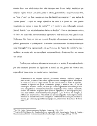 estético livre; este público específico não conseguiu sair de um código ideológico que

refletia o regime militar. Com efeito, entre os artistas, por um lado, a performance da atriz,

ao “tirar o ‘peru’ pra fora e urinar em cima da platéia”, representava: 1) uma quebra da

“quarta parede”, a qual no código específico do teatro é a quebra de “uma parede

imaginária que separa o palco da platéia”120, e 2) mostrava uma indignação, segundo

Maciel, da atriz “com a teoria freudiana da inveja do pênis”.. Entre a platéia conservadora

de 1968, por outro lado, a mesma mímica representava nada mais que pura agressividade.

Enfim, esse fato, é sim, por isso, um exemplo de uso do palco enquanto lugar de resistência

política, por quebrar a “quarta parede” e enfrentar os representantes do autoritarismo com

uma “marcação” livre (aproximando esta performance do “teatro de protesto”); mas é

também, e acima de tudo, um exemplo de modos conflitantes de dar sentido a um mesmo

fato cênico.


         Sendo apenas mais uma leitura entre tantas outras, o sentido de agressão atribuído,

por estas mulheres presentes no espetáculo, à mímica da atriz, parece ter refletido uma

expressão da época, como nos mostra Marcos Napolitano:


          “Retomemos as três imagens: implosão, fechamento, abertura. ‘Implosão’ porque a
          partir de 1967, o teatro se fará ‘contra’ o público, tendo como paradigma as peças O rei
          da vela e Roda viva, do Grupo Oficina, não por acaso exemplo de ‘teatro de agressão’,
          conforme a expressão da época. ‘Fechamento’ porque, a partir de 1965, se fez um
          cinema para pequenos círculos, em parte por causa dos problemas de distribuição e da
          força esmagadora do cinema norte-americano, em parte por opção estética. Finalmente,
          falamos em ‘abertura’ do público para qualificar o progresso da música popular, pois,
          nessa área, também a partir de 1965 (com o programa O fino da bossa, por exemplo), o
          público será potencializado pela entrada das canções engajadas numa impressionante
          dinâmica de mercado televisivo e fonográfico, confirmando a vocação para a audiência
          massiva que a música popular brasileira já possuía, antes mesmo da explosão da bossa
          nova.”121




  PAVIS, Patrice. Dicionário de teatro.São Paulo: Perspectiva, 1999, p. 315.
120
121
  NAPOLITANO, Marcos. In.: Estudos Históricos, número 28, 2001. Rio de Janeiro: Centro de Pesquisa e
Documentação da História Contemporânea do Brasil da Fundação Getulia Vargas, 1988, p. 105-106.

                                                83
 