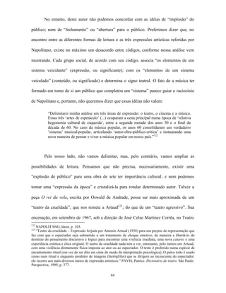 No entanto, deste autor não podemos concordar com as idéias de “implosão” do

público; nem de “fechamento” ou “abertura” para o público. Preferimos dizer que, no

encontro entre as diferentes formas de leitura e as três expressões artísticas referidas por

Napolitano, existe no máximo um desacordo entre códigos, conforme nossa análise vem

mostrando. Cada grupo social, de acordo com seu código, associa “os elementos de um

sistema veiculante” (expressão, ou significante); com os “elementos de um sistema

veiculado” (conteúdo, ou significado) e determina o signo teatral. O fato de a música ter

formado em torno de si um público que completou um “sistema” parece guiar o raciocínio

de Napolitano e, portanto, não queremos dizer que essas idéias não valem:

           “Delimitarei minha análise em três áreas de expressão: o teatro, o cinema e a música.
           Essas três ‘artes de espetáculo’ (...) ocuparam a cena principal numa época de ‘relativa
           hegemonia cultural de esquerda’, entre a segunda metade dos anos 50 e o final da
           década de 60. No caso da música popular, os anos 60 consolidaram um verdadeiro
           ‘sistema’ musical-popular, articulando ‘autor-obra-público-crítica’ e instaurando uma
           nova maneira de pensar e viver a música popular em nosso país.”122



        Pelo nosso lado, não vamos delimitar, mas, pelo contrário, vamos ampliar as

possibilidades de leitura. Pensamos que não precisa, necessariamente, existir uma

“explosão de público” para uma obra de arte ter importância cultural; e nem podemos

tomar uma “expressão da época” e cristalizá-la para rotular determinado autor. Talvez a

peça O rei da vela, escrita por Oswald de Andrade, possa ser mais aproximada de um

“teatro da crueldade”, que nos remete a Artaud123 ; do que de um “teatro agressivo”. Sua

encenação, em setembro de 1967, sob a direção de José Celso Martinez Corrêa, no Teatro
122
   NAPOLITANO, Idem. p. 103.
123
   “Teatro da crueldade – Expressão forjada por Antonin Artaud (1938) para um projeto de representação que
faz com que o espectador seja submetido a um tratamento de choque emotivo, de maneira a libertá-lo do
domínio do pensamento discursivo e lógico para encontrar uma vivência imediata, uma nova catarse e uma
experiência estética e ética original. O teatro da crueldade nada tem a ver, entretanto, pelo menos em Artaud,
com uma violência diretamente física imposta ao ator ou ao espectador. O texto é proferido numa espécie de
encantamento ritual (em vez de ser dito em cima do modo da interpretação psicológica). O palco todo é usado
como num ritual e enquanto produtor de imagens (hieróglifos) que se dirigem ao incosciente do espectador:
ele recorre aos mais diversos meios de expressão artísticos.” PAVIS, Patrice. Dicionário de teatro. São Paulo:
Perspectiva, 1999, p. 377.

                                                     84
 