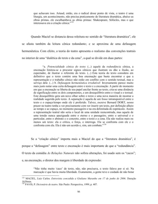 que achavam isso. Artaud, então, era o radical desse ponto de vista, o teatro é uma
         liturgia, um acontecimento, não precisa praticamente de literatura dramática, abaixo as
         obras primas, ele esculhambava as obras primas: Shakespeare, Sófocles, mas o que
         interessava era a criação cênica.”125



       Quando Maciel se distancia dessa releitura no sentido de “literatura dramática”, ele

se afasta também da leitura cênica redundante; e se aproxima de uma defasagem

hermenêutica. Com efeito, a teoria do teatro apresenta o realismo das convenções teatrais

no interior de uma “dialética do texto e da cena”, a qual se divide em duas partes:

                  “a. Potencialidade cênica do texto: (...) aquele da redundância cênica, a
         encenação limitou-se a procurar signos cênicos que ilustram ou dão a ilusão, ao
         espectador, de ilustrar o referente do texto. (...) Esta teoria do texto considera em
         definitivo que o texto contém uma boa encenação que basta encontrar e que a
         representação e o trabalho cênico não estão em conflito com o sentido textual, mas a
         serviço dele. (...) b. Defasagem hermenêutica irredutível: Inversamente parece muito
         mais justo notar uma certa defasagem entre o texto e a encenação. A partir do momento
         em que a encenação se liberta de seu papel ancilar frente ao texto, cria-se uma distância
         de significação entre os dois componentes, e um desequilíbrio entre o visual e o textual.
         Este desequilíbrio gera um novo olhar sobre o texto e uma nova maneira de mostrar a
         realidade sugerida pelo texto. A separação é aquela de um fosso intransponível entre o
         texto e o espaço/tempo onde ele é proferido. Talvez, escreve Bernard DORT, nosso
         prazer no teatro tenha a ver precisamente com ver inserir um texto, por definição alheio
         ao tempo e ao espaço, no momento passageiro e na era delimitada do espetáculo. Assim
         a representação teatral não seria o local de uma unidade reencontrada, mas aquele de
         uma tensão nunca apaziguada entre o eterno e o passageiro, entre o universal e o
         particular, entre o abstrato e o concreto, entre o texto e a cena. Ela não realiza mais ou
         menos um texto: ela o critica, o força, o interroga. Ela se confronta com ele e o
         confronta com ela. Ela é não um acordo e, sim, um combate.”126



       Se a “criação cênica” importa mais a Maciel do que a “literatura dramática”, é

porque a “defasagem” entre texto e encenação é mais importante do que a “redundância”.

O texto da comédia As Relações Naturais não sofreu alterações, foi usado sem os “cacos”;

e, na encenação, o diretor deu margem à liberdade de expressão:

         “Não tinha muito ‘caco’ de texto, não, não precisava, o texto falava por si só. Na
         marcação é que havia muita liberdade. Exatamente, a gente teve o cuidado de não botar
125
    MACIEL, Luiz Carlos. Entrevista concedida a Giuliano Maranho em 17 de junho de 2006. Duração
1h20min.
126
    PAVIS, P. Dicionário de teatro. São Paulo: Perspectiva, 1999, p. 407.

                                                86
 