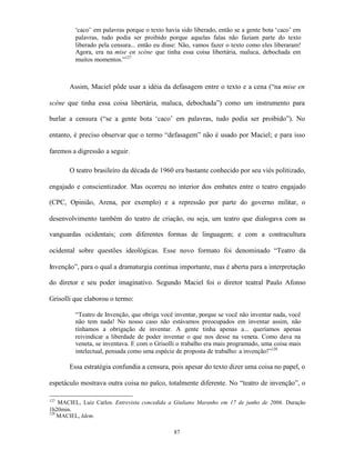 ‘caco’ em palavras porque o texto havia sido liberado, então se a gente bota ‘caco’ em
         palavras, tudo podia ser proibido porque aquelas falas não faziam parte do texto
         liberado pela censura... então eu disse: Não, vamos fazer o texto como eles liberaram!
         Agora, era na mise en scène que tinha essa coisa libertária, maluca, debochada em
         muitos momentos.”127



       Assim, Maciel pôde usar a idéia da defasagem entre o texto e a cena (“na mise en

scène que tinha essa coisa libertária, maluca, debochada”) como um instrumento para

burlar a censura (“se a gente bota ‘caco’ em palavras, tudo podia ser proibido”). No

entanto, é preciso observar que o termo “defasagem” não é usado por Maciel; e para isso

faremos a digressão a seguir.

       O teatro brasileiro da década de 1960 era bastante conhecido por seu viés politizado,

engajado e conscientizador. Mas ocorreu no interior dos embates entre o teatro engajado

(CPC, Opinião, Arena, por exemplo) e a repressão por parte do governo militar, o

desenvolvimento também do teatro de criação, ou seja, um teatro que dialogava com as

vanguardas ocidentais; com diferentes formas de linguagem; e com a contracultura

ocidental sobre questões ideológicas. Esse novo formato foi denominado “Teatro da

Invenção”, para o qual a dramaturgia continua importante, mas é aberta para a interpretação

do diretor e seu poder imaginativo. Segundo Maciel foi o diretor teatral Paulo Afonso

Grisolli que elaborou o termo:

         “Teatro de Invenção, que obriga você inventar, porque se você não inventar nada, você
         não tem nada! No nosso caso não estávamos preocupados em inventar assim, não
         tínhamos a obrigação de inventar. A gente tinha apenas a... queríamos apenas
         reivindicar a liberdade de poder inventar o que nos desse na veneta. Como dava na
         veneta, se inventava. E com o Grisolli o trabalho era mais programado, uma coisa mais
         intelectual, pensada como uma espécie de proposta de trabalho: a invenção!”128

       Essa estratégia confundia a censura, pois apesar do texto dizer uma coisa no papel, o

espetáculo mostrava outra coisa no palco, totalmente diferente. No “teatro de invenção”, o

127
    MACIEL, Luiz Carlos. Entrevista concedida a Giuliano Maranho em 17 de junho de 2006. Duração
1h20min.
128
    MACIEL, Idem.

                                              87
 