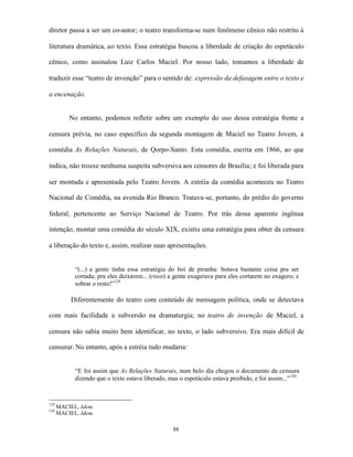 diretor passa a ser um co-autor; o teatro transforma-se num fenômeno cênico não restrito à

literatura dramática, ao texto. Essa estratégia buscou a liberdade de criação do espetáculo

cênico, como assinalou Luiz Carlos Maciel. Por nosso lado, tomamos a liberdade de

traduzir esse “teatro de invenção” para o sentido de: expressão da defasagem entre o texto e

a encenação.


          No entanto, podemos refletir sobre um exemplo do uso dessa estratégia frente a

censura prévia, no caso específico da segunda montagem de Maciel no Teatro Jovem, a

comédia As Relações Naturais, de Qorpo-Santo. Esta comédia, escrita em 1866, ao que

indica, não trouxe nenhuma suspeita subversiva aos censores de Brasília; e foi liberada para

ser montada e apresentada pelo Teatro Jovem. A estréia da comédia aconteceu no Teatro

Nacional de Comédia, na avenida Rio Branco. Tratava-se, portanto, do prédio do governo

federal, pertencente ao Serviço Nacional de Teatro. Por trás dessa aparente ingênua

intenção, montar uma comédia do século XIX, existiu uma estratégia para obter da censura

a liberação do texto e, assim, realizar suas apresentações.


            “(...) a gente tinha essa estratégia do boi de piranha: botava bastante coisa pra ser
            cortada; pra eles deixarem... (risos) a gente exagerava para eles cortarem no exagero; e
            sobrar o resto!”129

           Diferentemente do teatro com conteúdo de mensagem política, onde se detectava

com mais facilidade a subversão na dramaturgia; no teatro de invenção de Maciel, a

censura não sabia muito bem identificar, no texto, o lado subversivo. Era mais difícil de

censurar. No entanto, após a estréia tudo mudaria:


            “E foi assim que As Relações Naturais, num belo dia chegou o documento da censura
            dizendo que o texto estava liberado, mas o espetáculo estava proibido, e foi assim...” 130


129
      MACIEL, Idem.
130
      MACIEL, Idem.

                                                   88
 