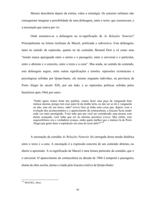 Mesmo descoberta depois da estréia, valeu a estratégia. Os censores militares não

conseguiram imaginar a possibilidade de uma defasagem, entre o texto, que censuravam, e

a encenação que estava por vir.

          Onde assentava-se a defasagem na re-significação de As Relações Naturais?

Principalmente na leitura reichiana de Maciel, politizada e subversiva. Esta defasagem,

tanto no sentido da expressão, quanto no do conteúdo, Bernard Dort a vê como uma

“tensão nunca apaziguada entre o eterno e o passageiro, entre o universal e o particular,

entre o abstrato e o concreto, entre o texto e a cena”. Mas ainda, no sentido do conteúdo,

esta defasagem sugere, entre outras significações e tensões: repressões existenciais e

psicológicas sofridas por Qorpo-Santo, ele mesmo enquanto indivíduo, na província de

Porto Alegre do século XIX, por um lado; e as repressões políticas sofridas pelos

brasileiros após 1964, por outro:

            “Então agora vamos botar pra quebrar, vamos fazer uma peça de vanguarda bem
            maluca mesma, porque tem esse autor lá da minha terra, eu não sei se ele é vanguarda
            ou não, mas ele era louco, sabe? (risos) Isso já tinha uma coisa que, depois, com a
            evolução dos acontecimentos e o aparecimento da contracultura, a loucura ficou sendo
            cada vez mais prestigiada. Você sabe que pra você ser considerado uma pessoa com
            mente avançada, você tinha que ser no mínimo psicótico (risos). Mas enfim, esse
            esquizofrênico era o verdadeiro avanço, então quem melhor que o maluco lá de Porto
            Alegre pra gente fazer o espetáculo em cima do texto dele?!”131



          A encenação da comédia As Relações Naturais foi carregada dessa tensão dialética

entre o texto e a cena. A encenação é a expressão concreta de um conteúdo abstrato, ou

aberto à apreensão. A re-significação de Maciel é uma leitura particular da comédia, que é

o universal. O aparecimento da contracultura na década de 1960 é temporal e passageiro,

diante da obra escrita, eterna e criada pela loucura criativa de Qorpo-Santo:




131
      MACIEL, Idem.

                                                89
 