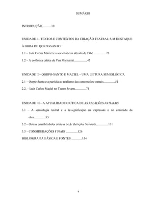 SUMÁRIO



INTRODUÇÃO............10



UNIDADE I – TEXTOS E CONTEXTOS DA CRIAÇÃO TEATRAL: UM DESTAQUE

À OBRA DE QORPO-SANTO

1.1 – Luiz Carlos Maciel e a sociedade na década de 1960.................23

1.2 – A polêmica crítica de Yan Michalski.................45



UNIDADE II – QORPO-SANTO E MACIEL – UMA LEITURA SEMIOLÓGICA

2.1 – Qorpo-Santo e a paródia ao realismo das convenções teatrais...............51

2.2. – Luiz Carlos Maciel no Teatro Jovem...............71



UNIDADE III – A ATUALIDADE CRÍTICA DE AS RELAÇÕES NATURAIS

3.1 – A semiologia teatral e a re-significação na expressão e no conteúdo da

      obra...............95

3.2 – Outras possibilidades cênicas de As Relações Naturais................101

3.3 – CONSIDERAÇÕES FINAIS ...............126

BIBLIOGRAFIA BÁSICA E FONTES ..............134




                                                9
 