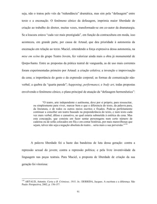 seja, não o tratou pelo viés da “redundância” dramática, mas sim pela “defasagem” entre

texto e a encenação. O fenômeno cênico da defasagem, imprimia maior liberdade de

criação ao trabalho do diretor, muitas vezes, transformado-se em co-autor da dramaturgia.

Se a loucura estava “cada vez mais prestigiada”, em função da contracultura em moda, isso

aconteceu, em grande parte, por causa de Artaud, que deu prioridade à autonomia da

encenação em relação ao texto. Maciel, entendendo a força expressiva dessa autonomia, na

mise em scène do grupo Teatro Jovem, fez valorizar ainda mais a obra já monumental de

Qorpo-Santo. Entre as propostas da prática teatral de vanguarda, as de uso mais correntes

foram experimentadas primeiro por Artaud: a criação coletiva; a invenção e improvisação

da cena; a importância do gesto e da expressão corporal; as formas de comunicação não-

verbal; a quebra da “quarta parede”; happening; performance; e body art, todas propostas

envolvendo o fenômeno cênico, o plano principal de atuação da “defasagem hermenêutica”:


                  “O teatro, arte independente e autônoma, deve por si próprio, para ressuscitar,
          ou simplesmente para viver, marcar bem o que o diferencia do texto, da palavra pura,
          da literatura, e de todos os outros meios escritos e fixados. Pode-se perfeitamente
          continuar a conceber um teatro baseado na preponderância do texto, e num texto cada
          vez mais verbal, difuso e cansativo, ao qual estaria submetida à estética da cena. Mas
          esta concepção, que consiste em fazer sentar personagens num certo número de
          cadeiras ou de sofás colocados em fila e em contar histórias, por mais maravilhosas que
          sejam, talvez não seja a negação absoluta do teatro... seria mais a sua perversão.”134




       A palavra liberdade foi a haste das bandeiras de luta dessa geração: contra a

repressão sexual do jovem; contra a repressão política; e pela livre inventividade da

linguagem nas peças teatrais. Para Maciel, a proposta de liberdade de criação da sua

geração foi vitoriosa:




134
   ARTAUD, Antonin. Carta a B. Crémieux, 1931. In.: DERRIDA, Jacques. A escritura e a diferença. São
Paulo: Perspectiva, 2002, p. 156-157.

                                                91
 